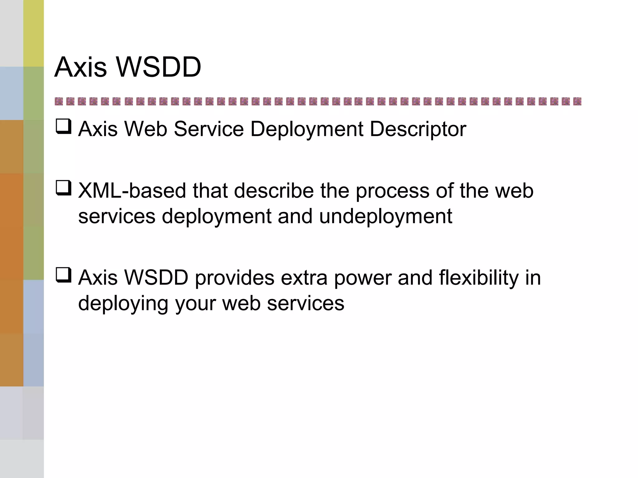 Axis WSDD
 Axis Web Service Deployment Descriptor
 XML-based that describe the process of the web
services deployment and undeployment
 Axis WSDD provides extra power and flexibility in
deploying your web services
 
