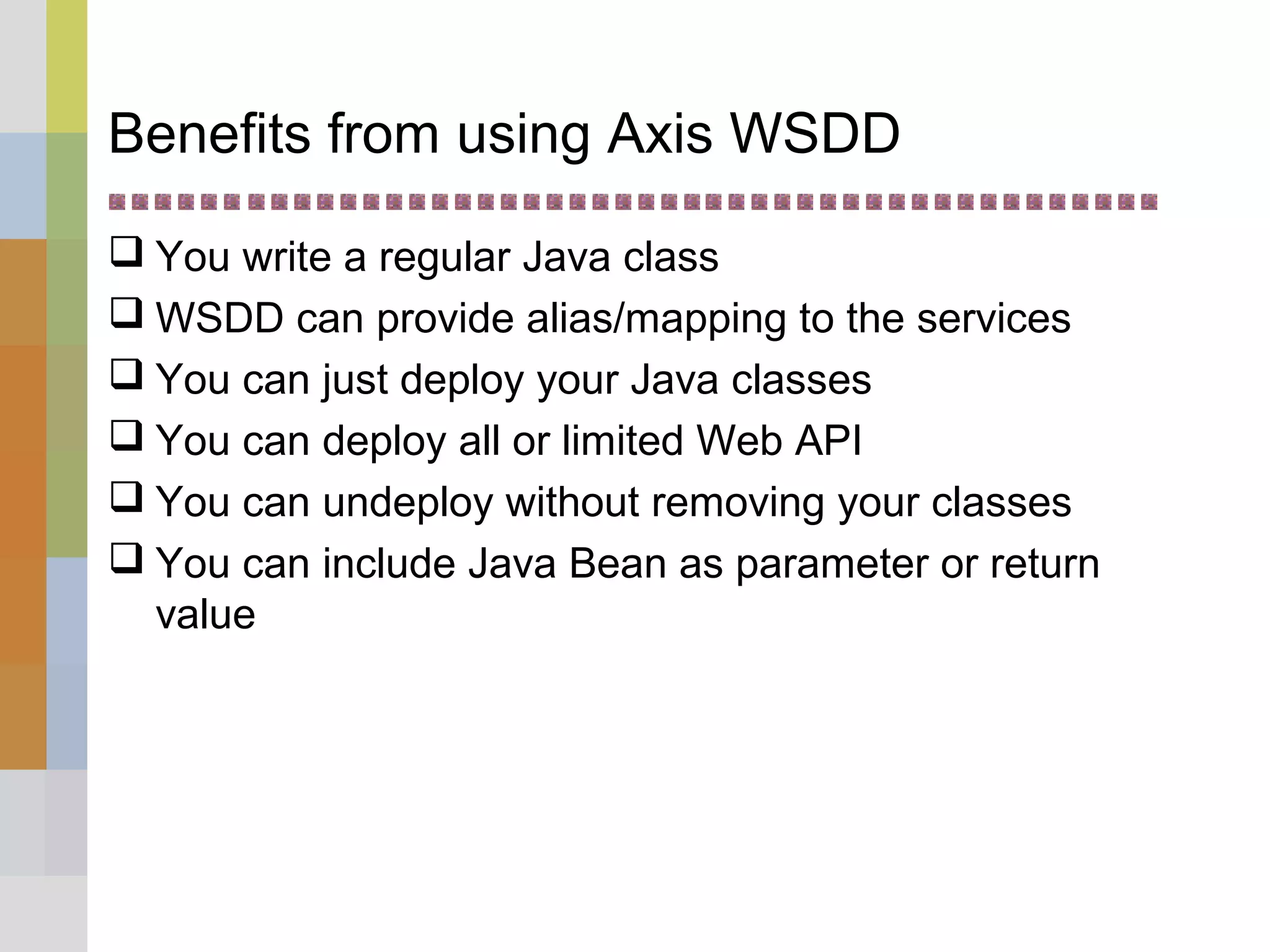 Benefits from using Axis WSDD
 You write a regular Java class
 WSDD can provide alias/mapping to the services
 You can just deploy your Java classes
 You can deploy all or limited Web API
 You can undeploy without removing your classes
 You can include Java Bean as parameter or return
value
 