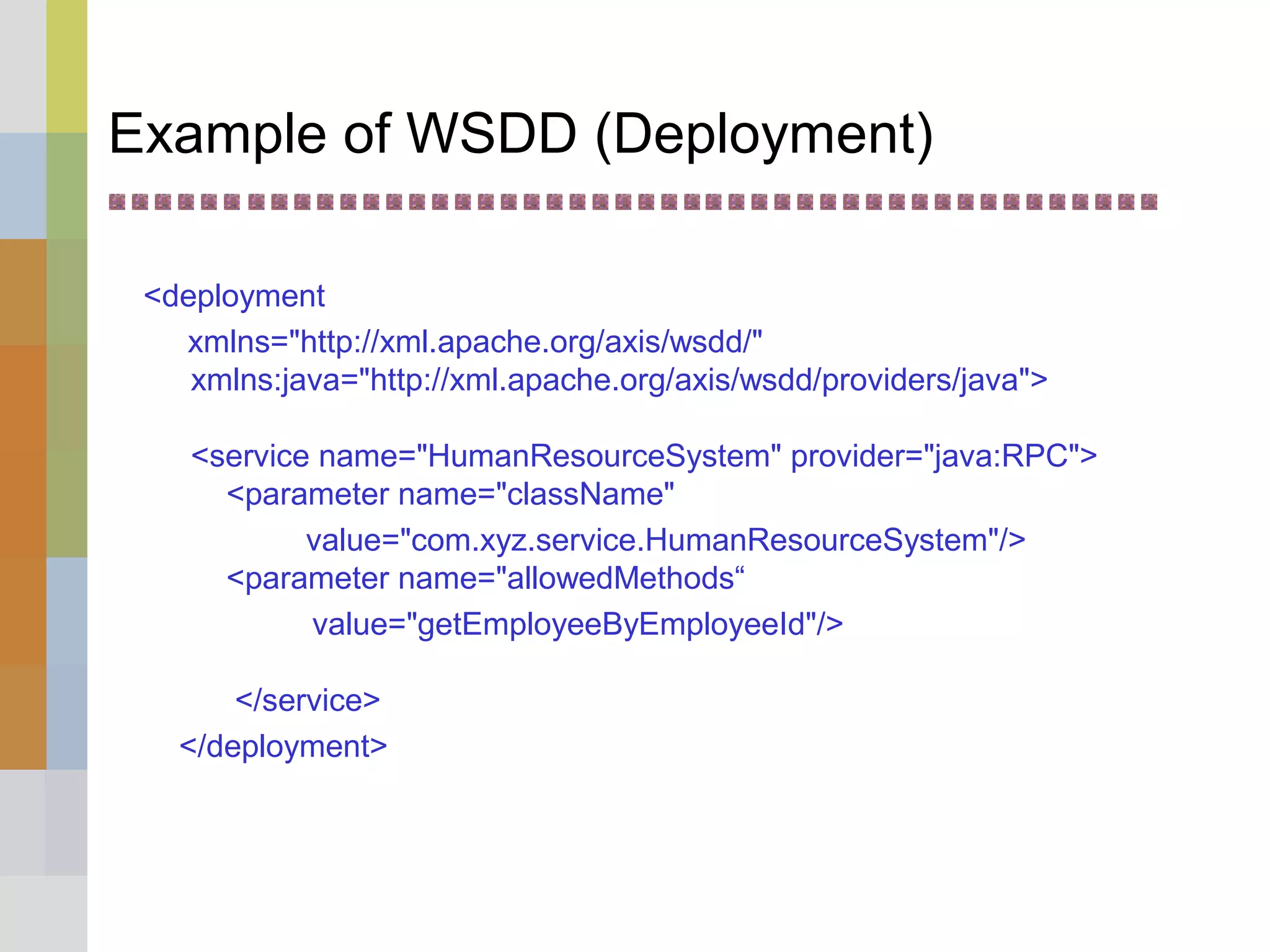 Example of WSDD (Deployment)
<deployment
xmlns="http://xml.apache.org/axis/wsdd/"
xmlns:java="http://xml.apache.org/axis/wsdd/providers/java">
<service name="HumanResourceSystem" provider="java:RPC">
<parameter name="className"
value="com.xyz.service.HumanResourceSystem"/>
<parameter name="allowedMethods“
value="getEmployeeByEmployeeId"/>
</service>
</deployment>
 
