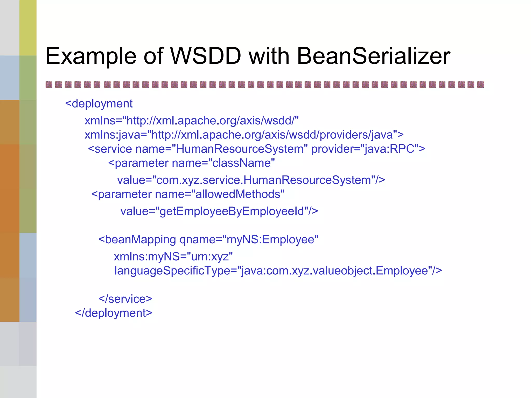 Example of WSDD with BeanSerializer
<deployment
xmlns="http://xml.apache.org/axis/wsdd/"
xmlns:java="http://xml.apache.org/axis/wsdd/providers/java">
<service name="HumanResourceSystem" provider="java:RPC">
<parameter name="className"
value="com.xyz.service.HumanResourceSystem"/>
<parameter name="allowedMethods"
value="getEmployeeByEmployeeId"/>
<beanMapping qname="myNS:Employee"
xmlns:myNS="urn:xyz"
languageSpecificType="java:com.xyz.valueobject.Employee"/>
</service>
</deployment>
 