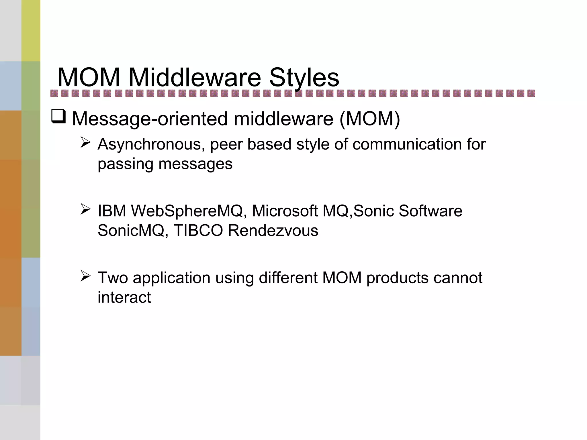 MOM Middleware Styles
 Message-oriented middleware (MOM)
 Asynchronous, peer based style of communication for
passing messages
 IBM WebSphereMQ, Microsoft MQ,Sonic Software
SonicMQ, TIBCO Rendezvous
 Two application using different MOM products cannot
interact
 