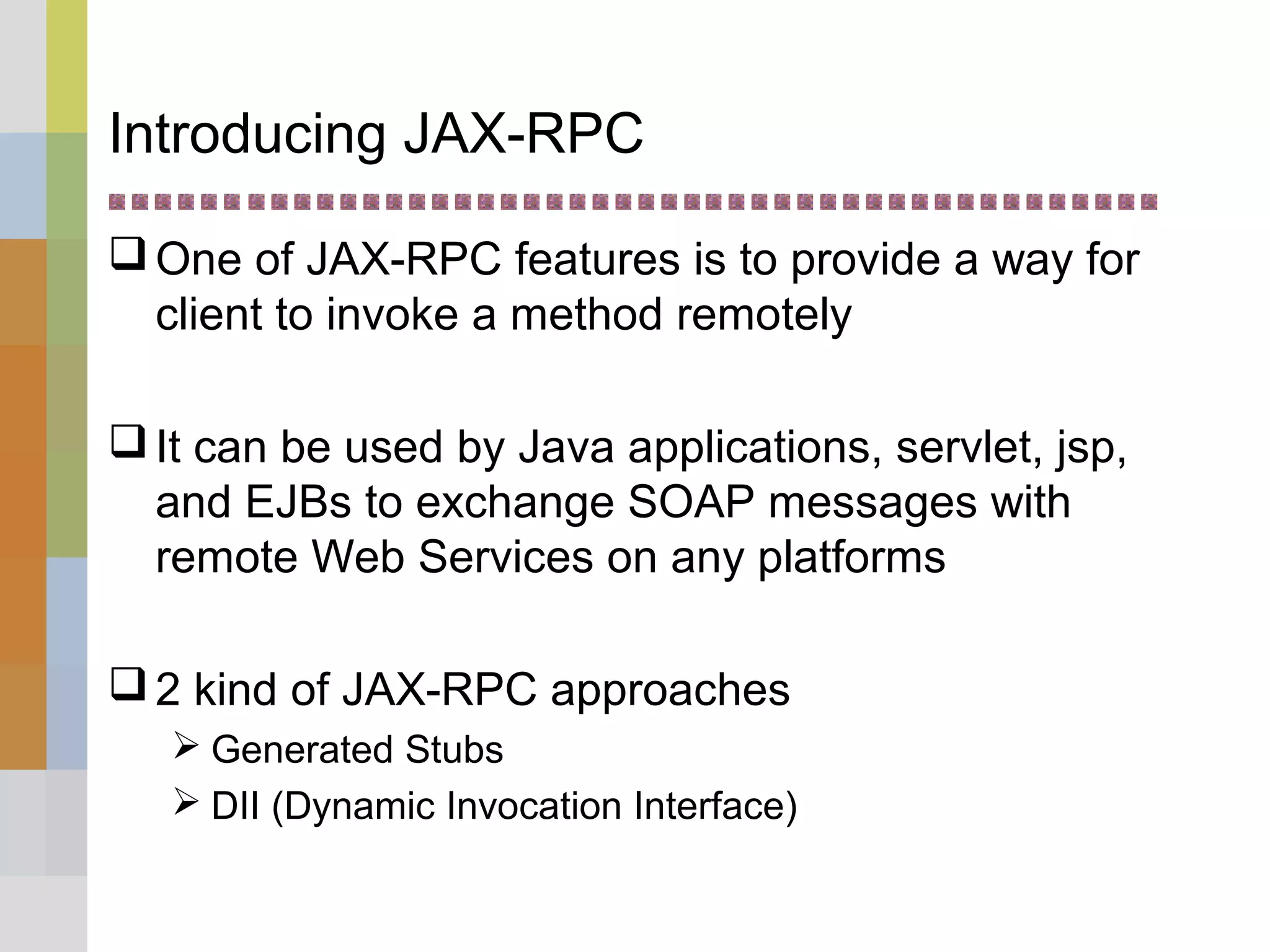 Introducing JAX-RPC
One of JAX-RPC features is to provide a way for
client to invoke a method remotely
It can be used by Java applications, servlet, jsp,
and EJBs to exchange SOAP messages with
remote Web Services on any platforms
2 kind of JAX-RPC approaches
 Generated Stubs
 DII (Dynamic Invocation Interface)
 