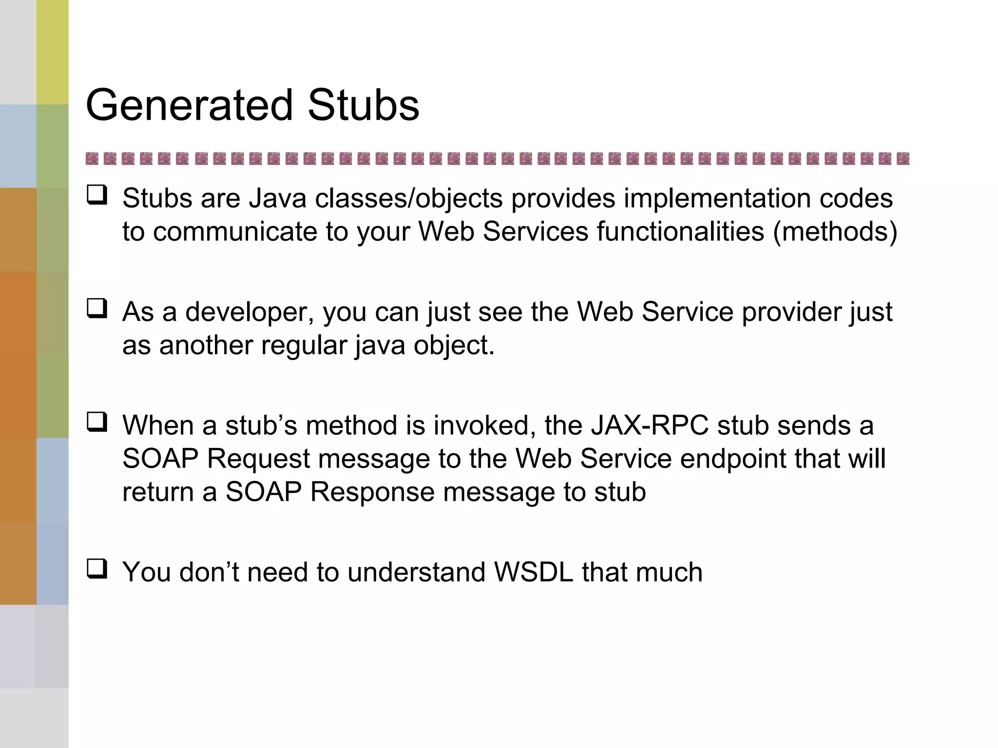 Generated Stubs
 Stubs are Java classes/objects provides implementation codes
to communicate to your Web Services functionalities (methods)
 As a developer, you can just see the Web Service provider just
as another regular java object.
 When a stub’s method is invoked, the JAX-RPC stub sends a
SOAP Request message to the Web Service endpoint that will
return a SOAP Response message to stub
 You don’t need to understand WSDL that much
 