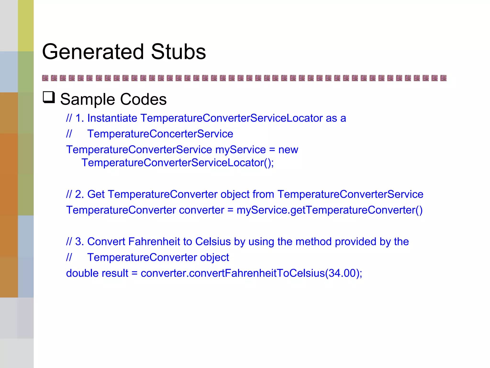 Generated Stubs
 Sample Codes
// 1. Instantiate TemperatureConverterServiceLocator as a
// TemperatureConcerterService
TemperatureConverterService myService = new
TemperatureConverterServiceLocator();
// 2. Get TemperatureConverter object from TemperatureConverterService
TemperatureConverter converter = myService.getTemperatureConverter()
// 3. Convert Fahrenheit to Celsius by using the method provided by the
// TemperatureConverter object
double result = converter.convertFahrenheitToCelsius(34.00);
 