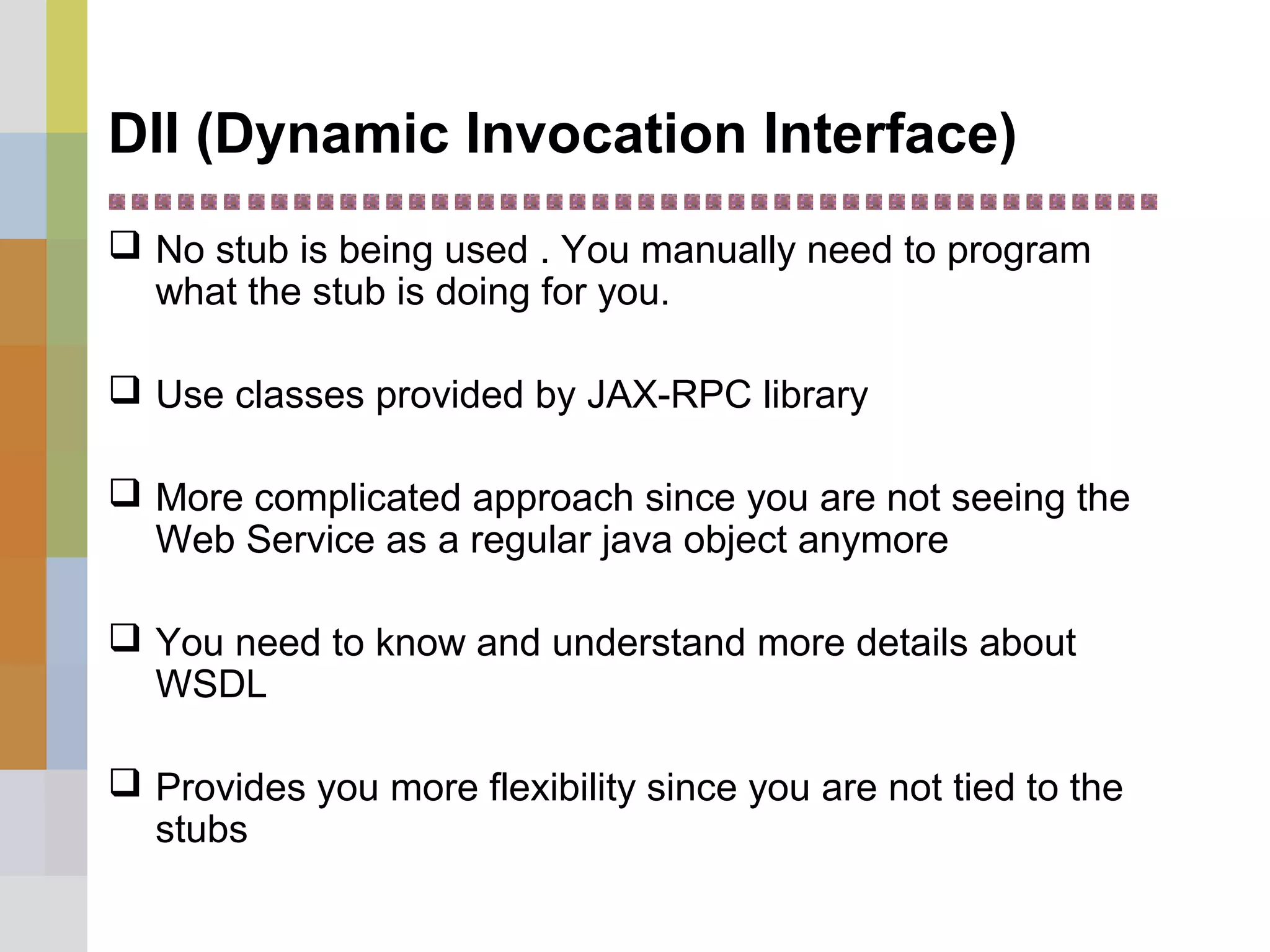 DII (Dynamic Invocation Interface)
 No stub is being used . You manually need to program
what the stub is doing for you.
 Use classes provided by JAX-RPC library
 More complicated approach since you are not seeing the
Web Service as a regular java object anymore
 You need to know and understand more details about
WSDL
 Provides you more flexibility since you are not tied to the
stubs
 