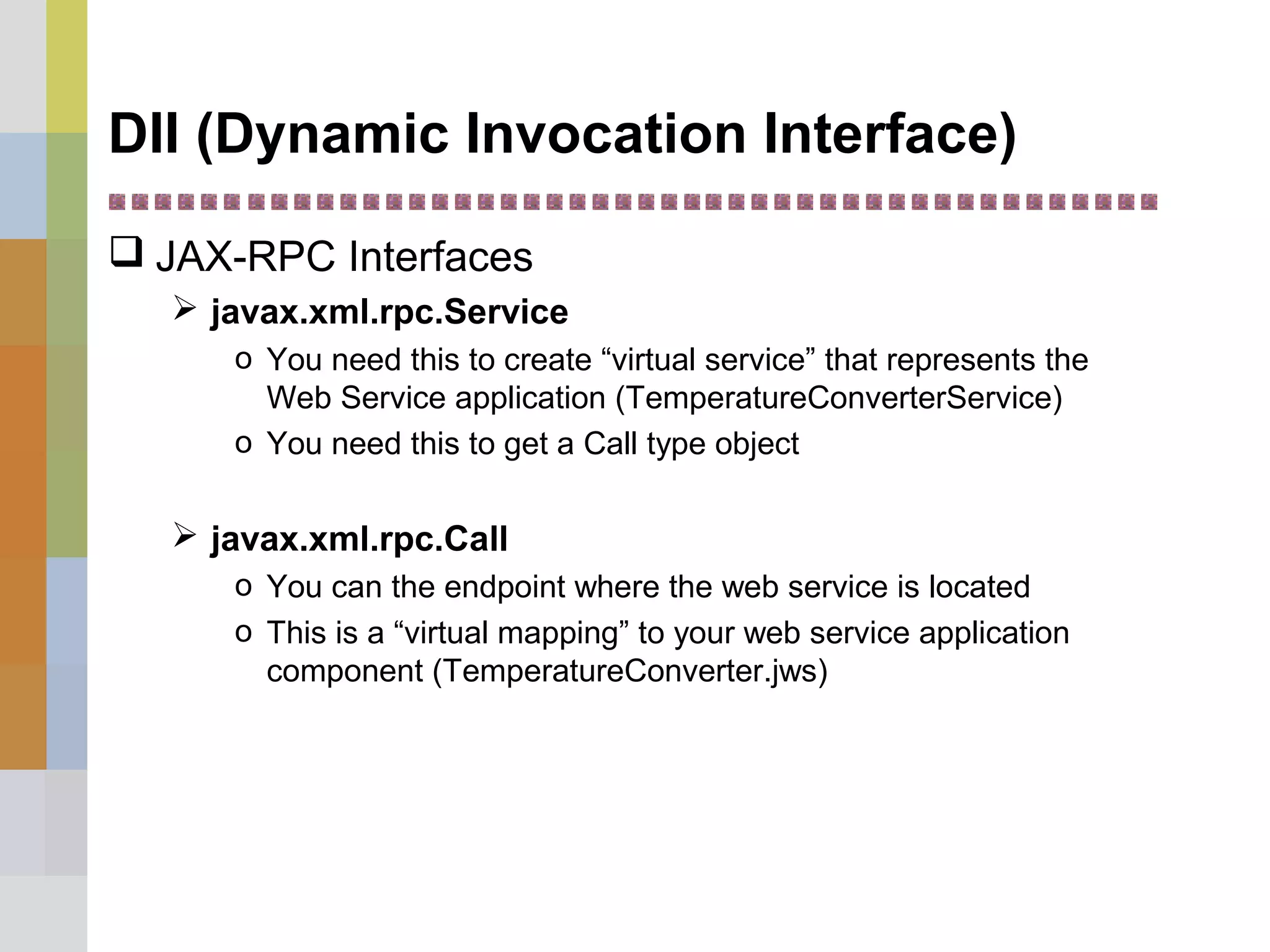 DII (Dynamic Invocation Interface)
 JAX-RPC Interfaces
 javax.xml.rpc.Service
o You need this to create “virtual service” that represents the
Web Service application (TemperatureConverterService)
o You need this to get a Call type object
 javax.xml.rpc.Call
o You can the endpoint where the web service is located
o This is a “virtual mapping” to your web service application
component (TemperatureConverter.jws)
 
