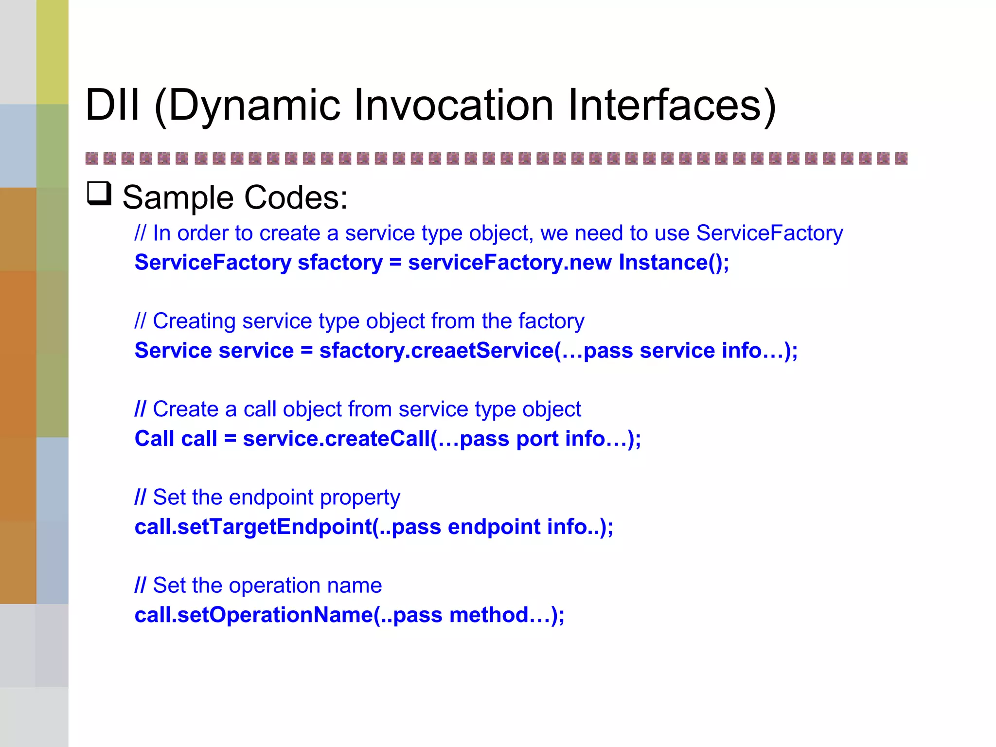 DII (Dynamic Invocation Interfaces)
 Sample Codes:
// In order to create a service type object, we need to use ServiceFactory
ServiceFactory sfactory = serviceFactory.new Instance();
// Creating service type object from the factory
Service service = sfactory.creaetService(…pass service info…);
// Create a call object from service type object
Call call = service.createCall(…pass port info…);
// Set the endpoint property
call.setTargetEndpoint(..pass endpoint info..);
// Set the operation name
call.setOperationName(..pass method…);
 
