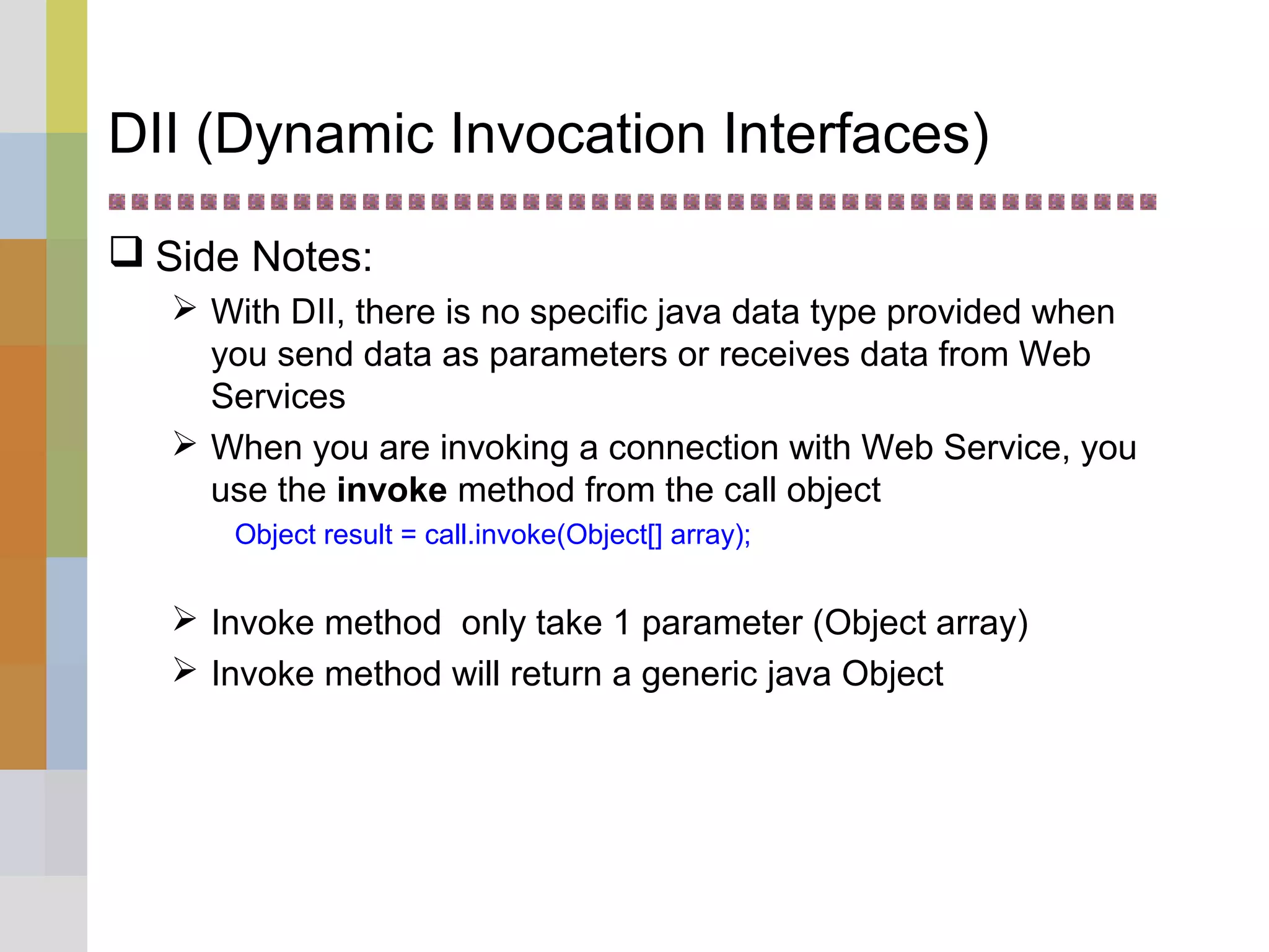 DII (Dynamic Invocation Interfaces)
 Side Notes:
 With DII, there is no specific java data type provided when
you send data as parameters or receives data from Web
Services
 When you are invoking a connection with Web Service, you
use the invoke method from the call object
Object result = call.invoke(Object[] array);
 Invoke method only take 1 parameter (Object array)
 Invoke method will return a generic java Object
 