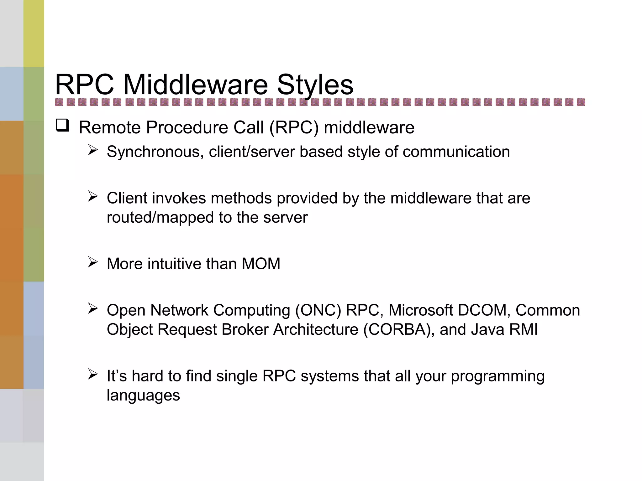 RPC Middleware Styles
 Remote Procedure Call (RPC) middleware
 Synchronous, client/server based style of communication
 Client invokes methods provided by the middleware that are
routed/mapped to the server
 More intuitive than MOM
 Open Network Computing (ONC) RPC, Microsoft DCOM, Common
Object Request Broker Architecture (CORBA), and Java RMI
 It’s hard to find single RPC systems that all your programming
languages
 