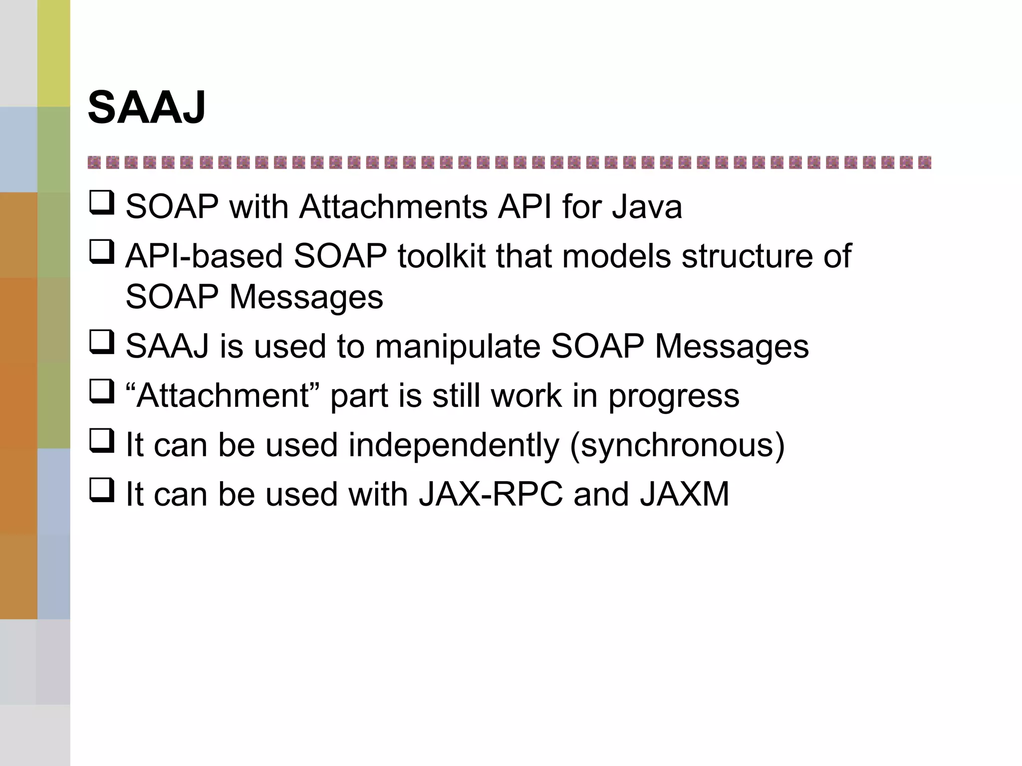 SAAJ
 SOAP with Attachments API for Java
 API-based SOAP toolkit that models structure of
SOAP Messages
 SAAJ is used to manipulate SOAP Messages
 “Attachment” part is still work in progress
 It can be used independently (synchronous)
 It can be used with JAX-RPC and JAXM
 