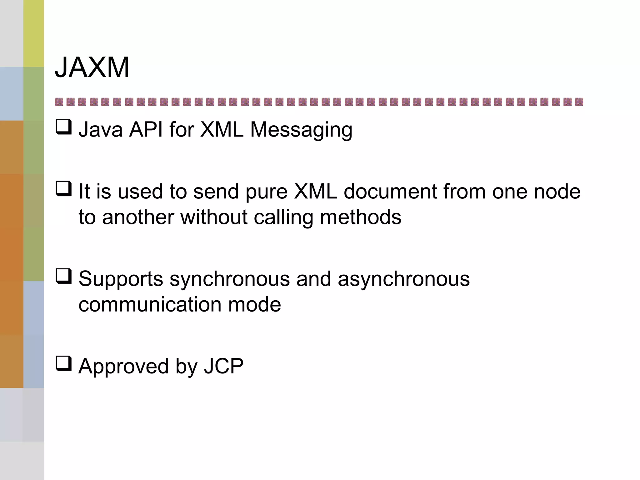 JAXM
 Java API for XML Messaging
 It is used to send pure XML document from one node
to another without calling methods
 Supports synchronous and asynchronous
communication mode
 Approved by JCP
 