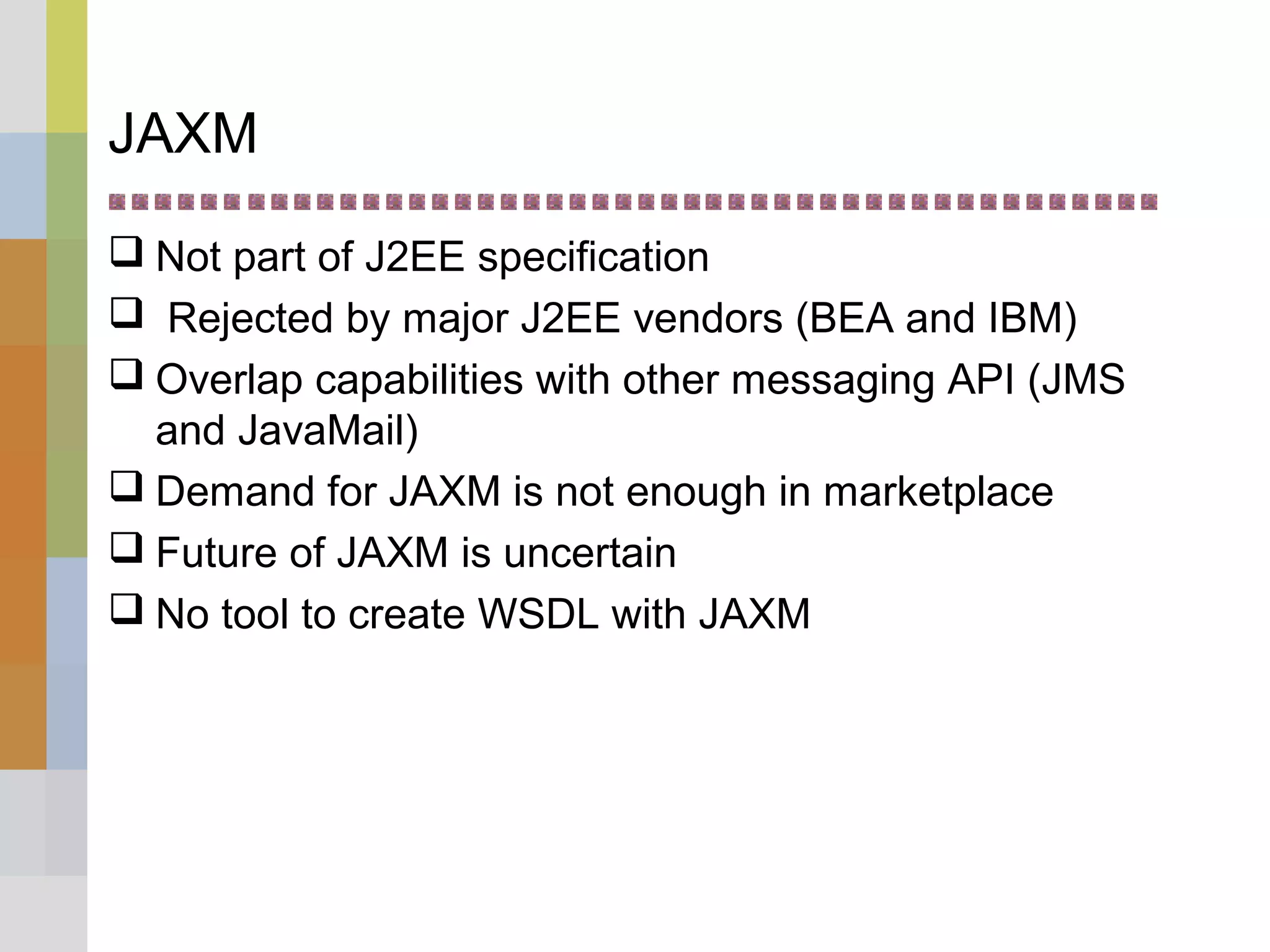 JAXM
 Not part of J2EE specification
 Rejected by major J2EE vendors (BEA and IBM)
 Overlap capabilities with other messaging API (JMS
and JavaMail)
 Demand for JAXM is not enough in marketplace
 Future of JAXM is uncertain
 No tool to create WSDL with JAXM
 