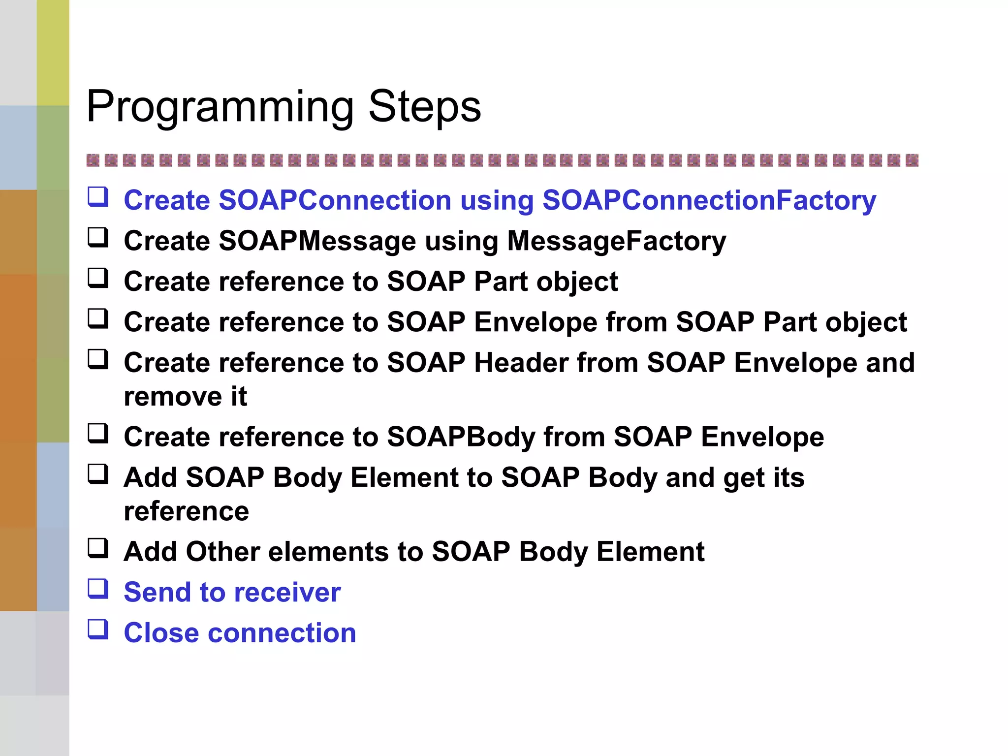 Programming Steps
 Create SOAPConnection using SOAPConnectionFactory
 Create SOAPMessage using MessageFactory
 Create reference to SOAP Part object
 Create reference to SOAP Envelope from SOAP Part object
 Create reference to SOAP Header from SOAP Envelope and
remove it
 Create reference to SOAPBody from SOAP Envelope
 Add SOAP Body Element to SOAP Body and get its
reference
 Add Other elements to SOAP Body Element
 Send to receiver
 Close connection
 