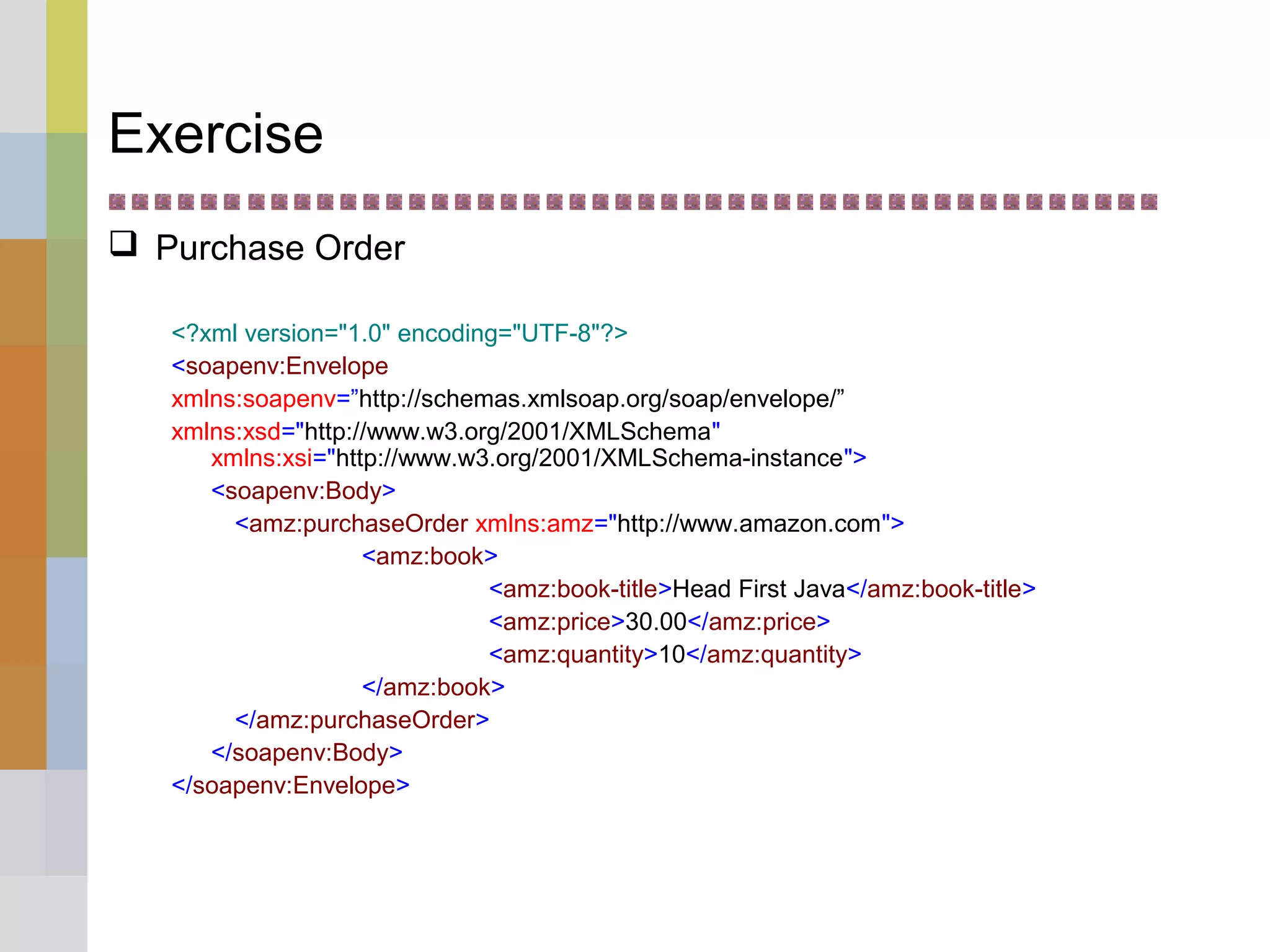 Exercise
 Purchase Order
<?xml version="1.0" encoding="UTF-8"?>
<soapenv:Envelope
xmlns:soapenv=”http://schemas.xmlsoap.org/soap/envelope/”
xmlns:xsd="http://www.w3.org/2001/XMLSchema"
xmlns:xsi="http://www.w3.org/2001/XMLSchema-instance">
<soapenv:Body>
<amz:purchaseOrder xmlns:amz="http://www.amazon.com">
<amz:book>
<amz:book-title>Head First Java</amz:book-title>
<amz:price>30.00</amz:price>
<amz:quantity>10</amz:quantity>
</amz:book>
</amz:purchaseOrder>
</soapenv:Body>
</soapenv:Envelope>
 