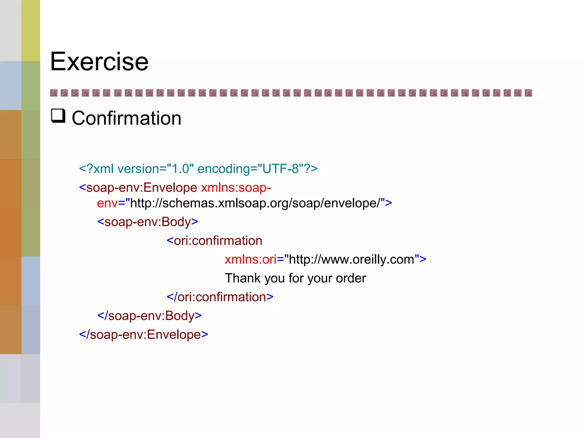 Exercise
 Confirmation
<?xml version="1.0" encoding="UTF-8"?>
<soap-env:Envelope xmlns:soap-
env="http://schemas.xmlsoap.org/soap/envelope/">
<soap-env:Body>
<ori:confirmation
xmlns:ori="http://www.oreilly.com">
Thank you for your order
</ori:confirmation>
</soap-env:Body>
</soap-env:Envelope>
 