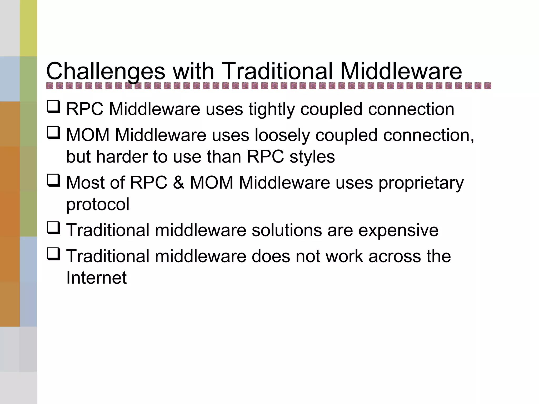 Challenges with Traditional Middleware
 RPC Middleware uses tightly coupled connection
 MOM Middleware uses loosely coupled connection,
but harder to use than RPC styles
 Most of RPC & MOM Middleware uses proprietary
protocol
 Traditional middleware solutions are expensive
 Traditional middleware does not work across the
Internet
 
