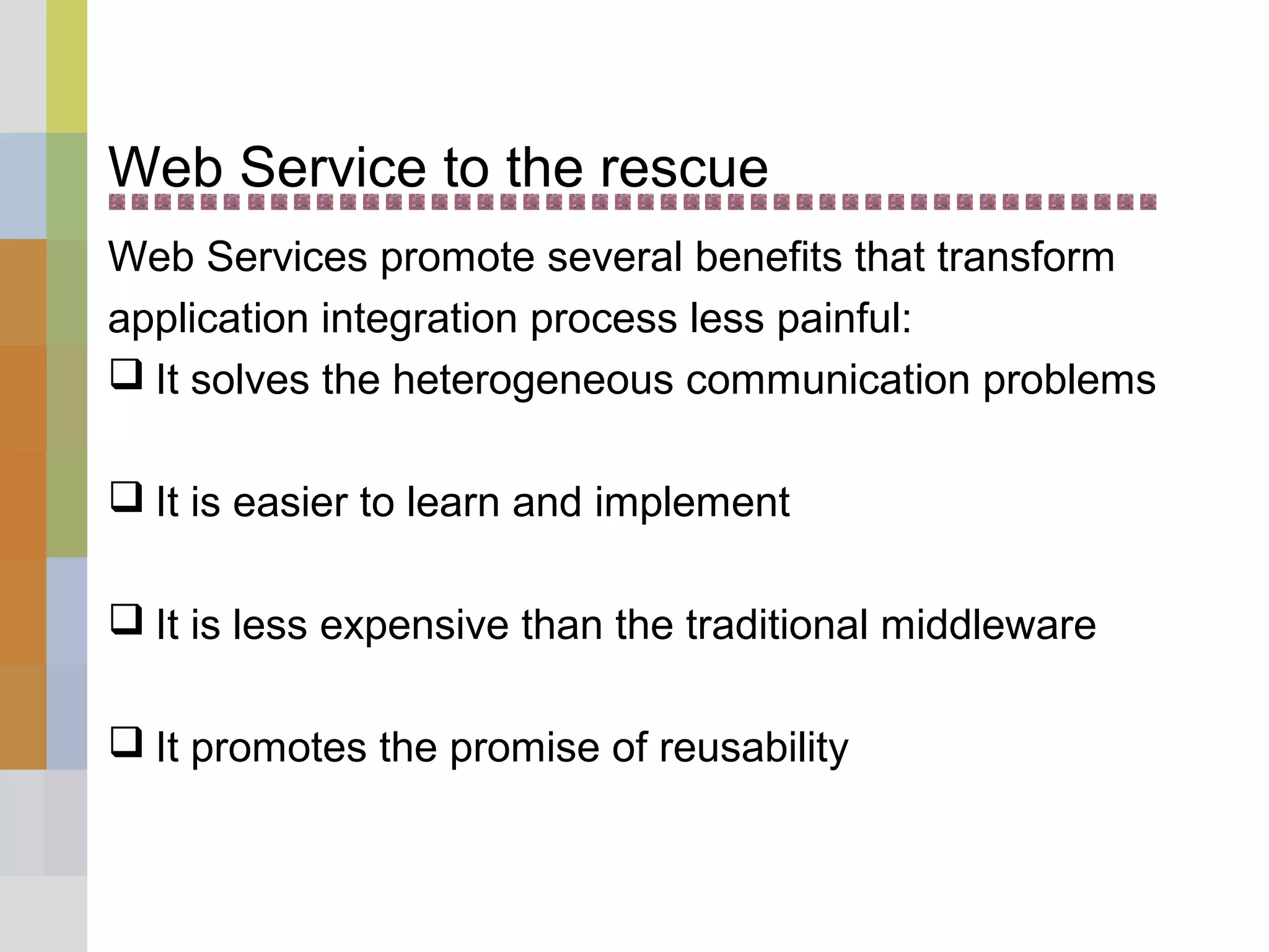 Web Service to the rescue
Web Services promote several benefits that transform
application integration process less painful:
 It solves the heterogeneous communication problems
 It is easier to learn and implement
 It is less expensive than the traditional middleware
 It promotes the promise of reusability
 