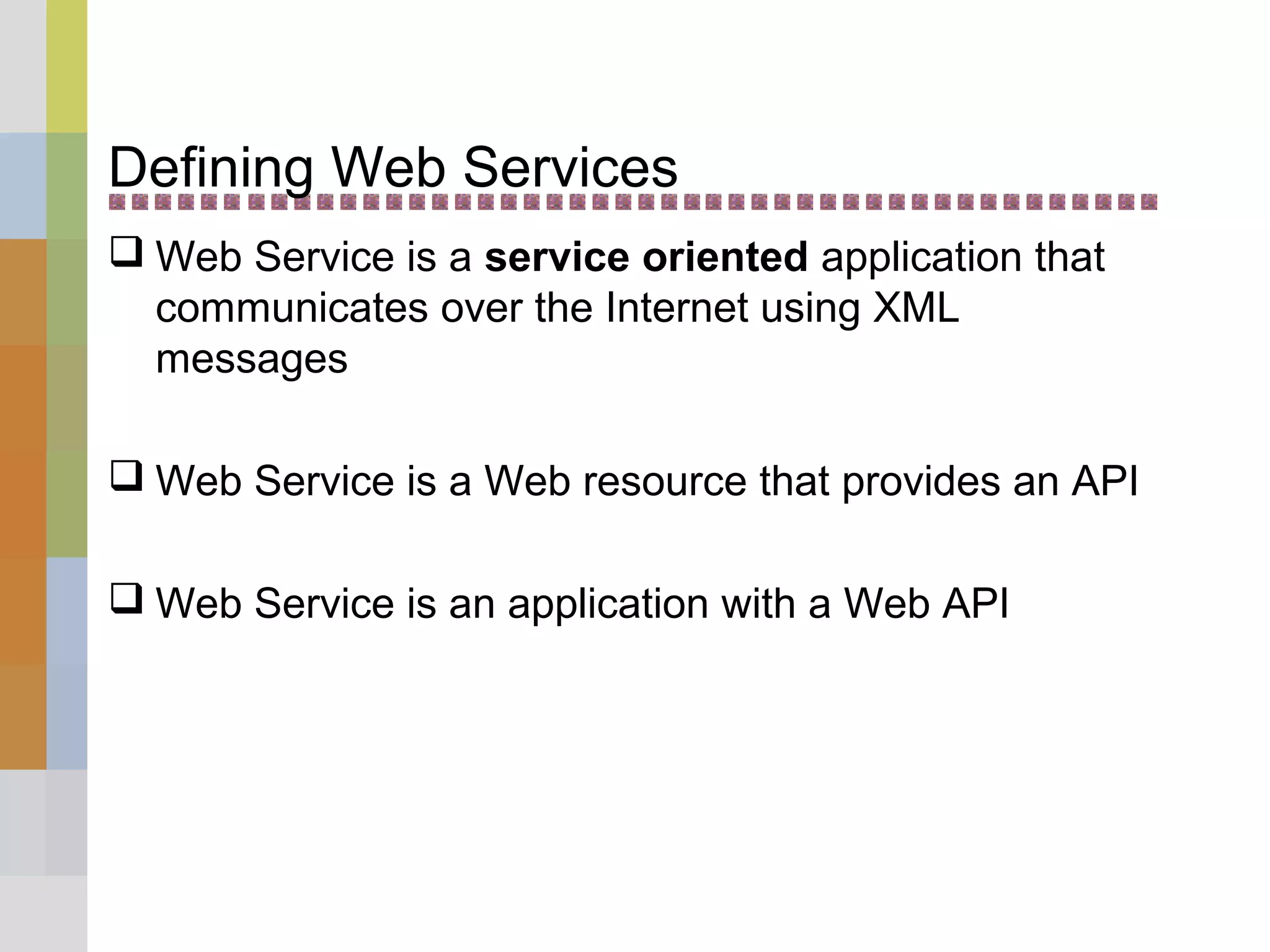 Defining Web Services
 Web Service is a service oriented application that
communicates over the Internet using XML
messages
 Web Service is a Web resource that provides an API
 Web Service is an application with a Web API
 