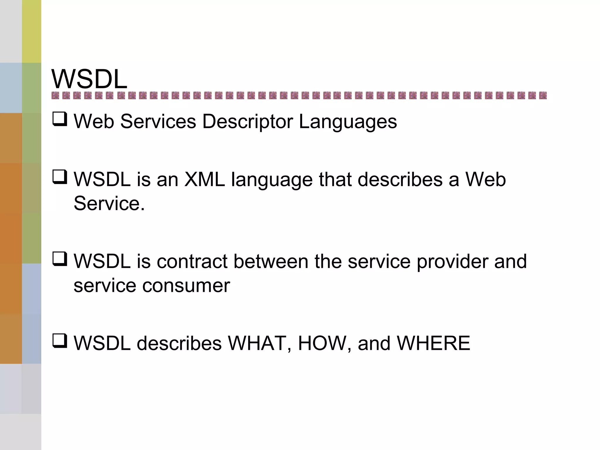 WSDL
 Web Services Descriptor Languages
 WSDL is an XML language that describes a Web
Service.
 WSDL is contract between the service provider and
service consumer
 WSDL describes WHAT, HOW, and WHERE
 
