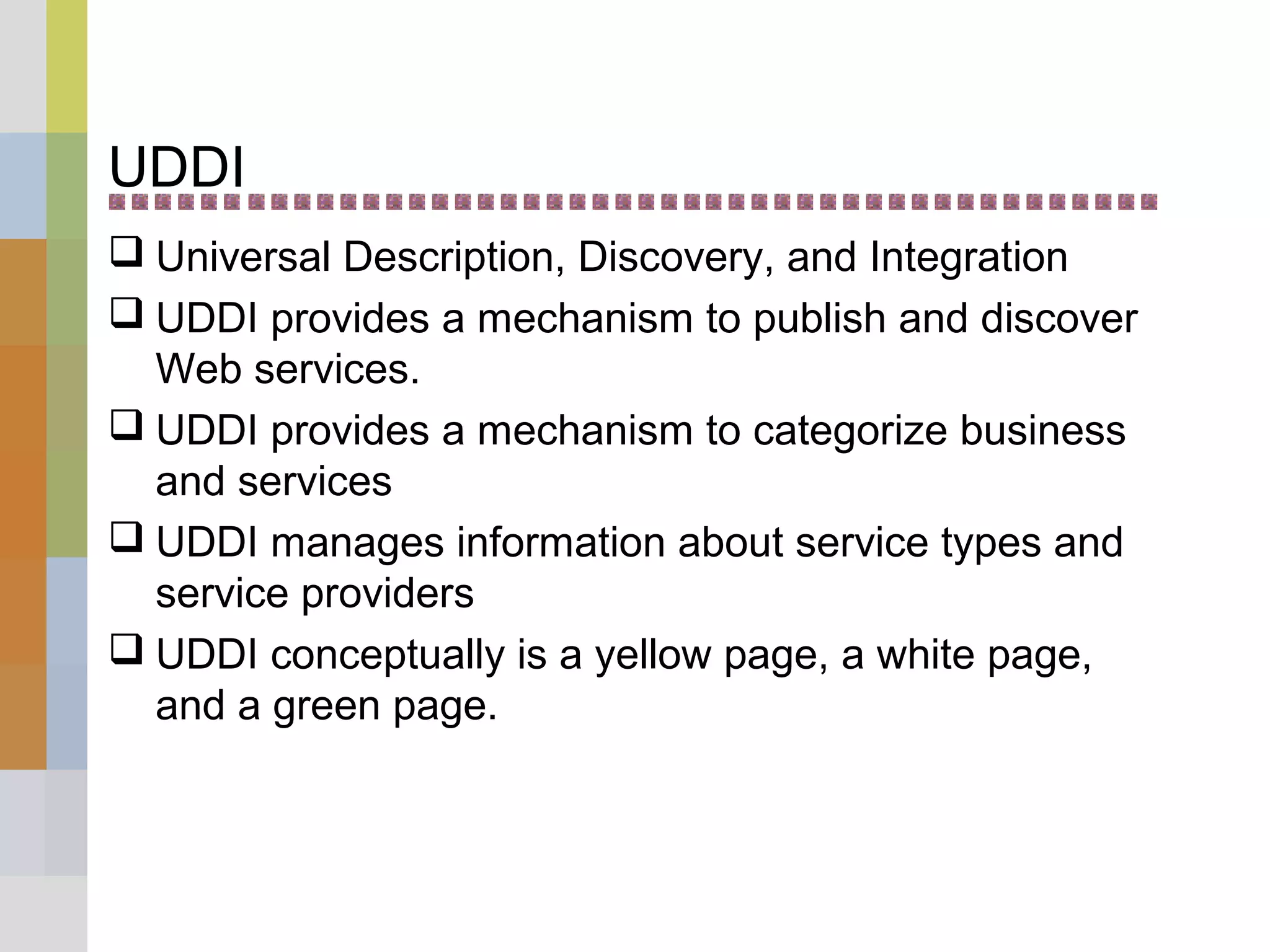 UDDI
 Universal Description, Discovery, and Integration
 UDDI provides a mechanism to publish and discover
Web services.
 UDDI provides a mechanism to categorize business
and services
 UDDI manages information about service types and
service providers
 UDDI conceptually is a yellow page, a white page,
and a green page.
 