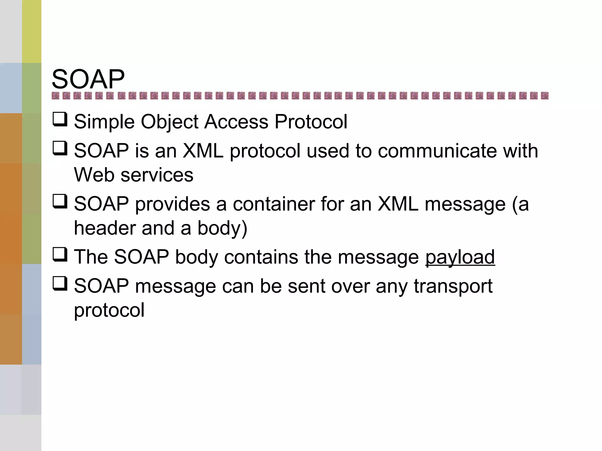 SOAP
 Simple Object Access Protocol
 SOAP is an XML protocol used to communicate with
Web services
 SOAP provides a container for an XML message (a
header and a body)
 The SOAP body contains the message payload
 SOAP message can be sent over any transport
protocol
 