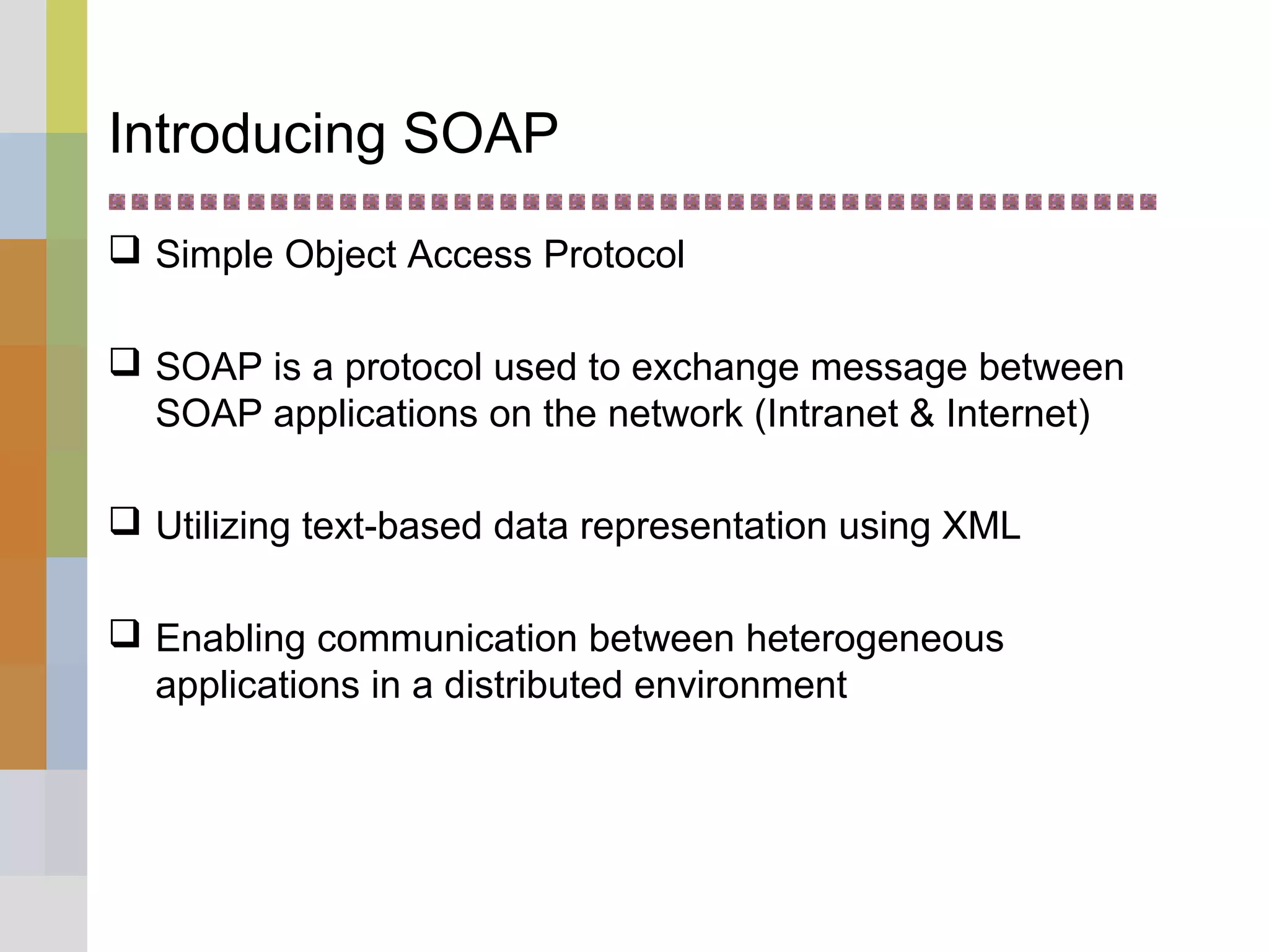 Introducing SOAP
 Simple Object Access Protocol
 SOAP is a protocol used to exchange message between
SOAP applications on the network (Intranet & Internet)
 Utilizing text-based data representation using XML
 Enabling communication between heterogeneous
applications in a distributed environment
 