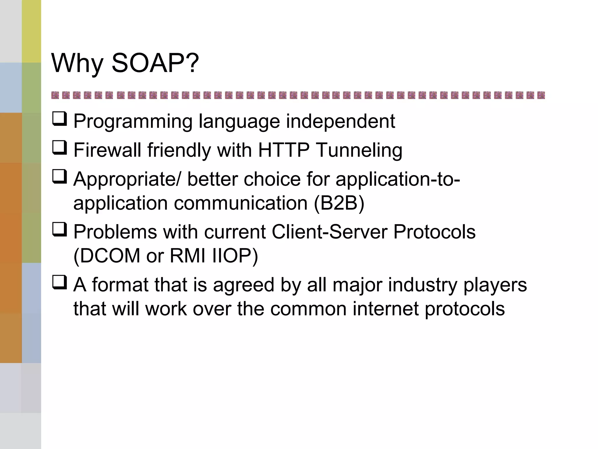Why SOAP?
 Programming language independent
 Firewall friendly with HTTP Tunneling
 Appropriate/ better choice for application-to-
application communication (B2B)
 Problems with current Client-Server Protocols
(DCOM or RMI IIOP)
 A format that is agreed by all major industry players
that will work over the common internet protocols
 