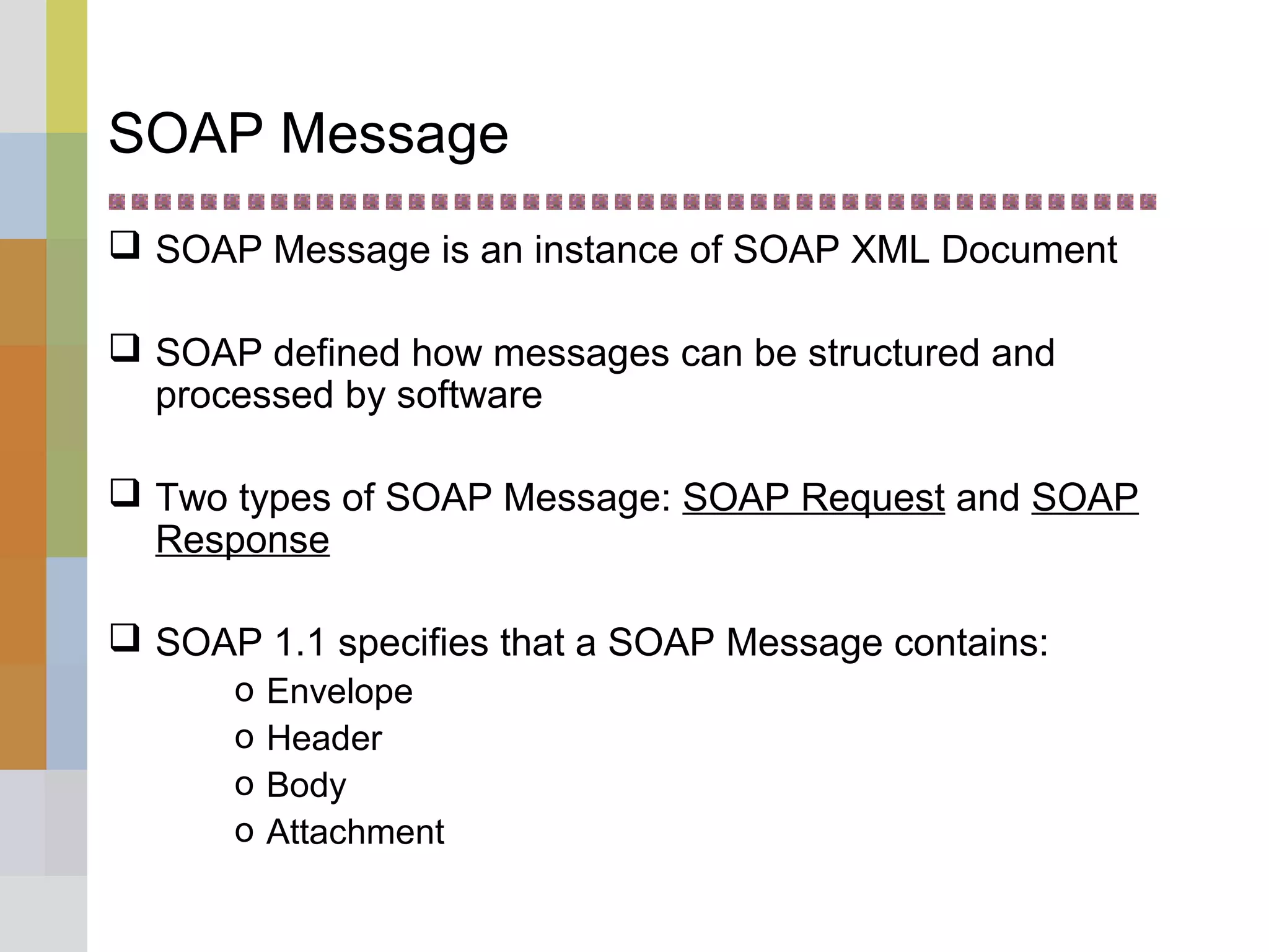 SOAP Message
 SOAP Message is an instance of SOAP XML Document
 SOAP defined how messages can be structured and
processed by software
 Two types of SOAP Message: SOAP Request and SOAP
Response
 SOAP 1.1 specifies that a SOAP Message contains:
o Envelope
o Header
o Body
o Attachment
 