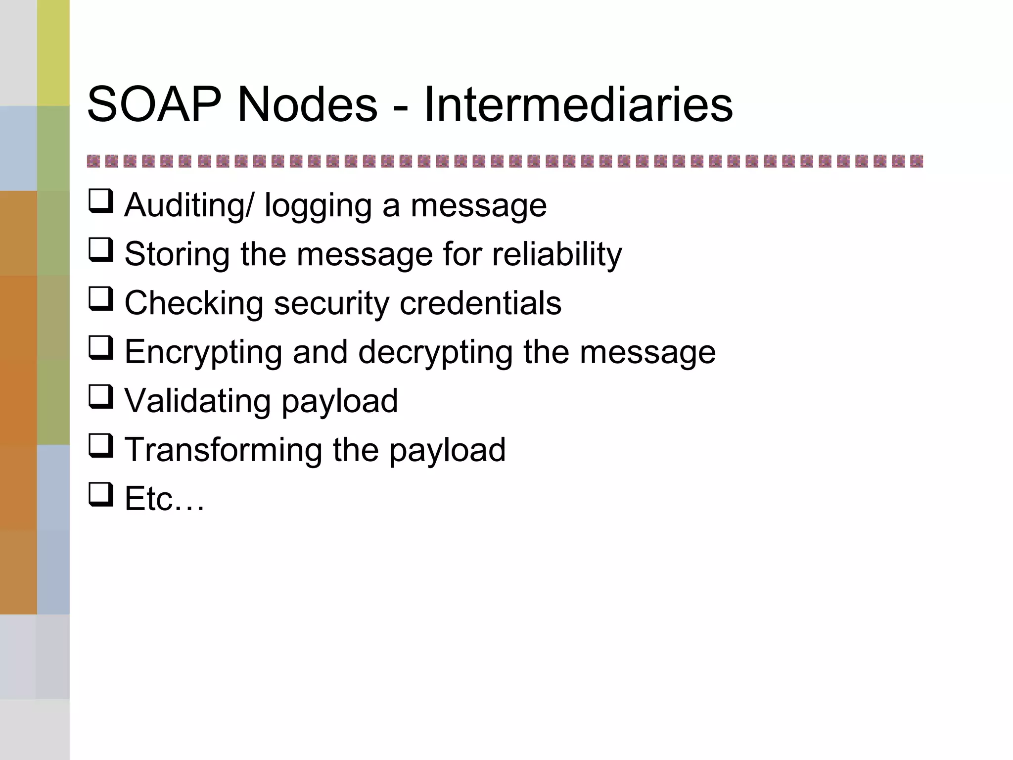 SOAP Nodes - Intermediaries
 Auditing/ logging a message
 Storing the message for reliability
 Checking security credentials
 Encrypting and decrypting the message
 Validating payload
 Transforming the payload
 Etc…
 