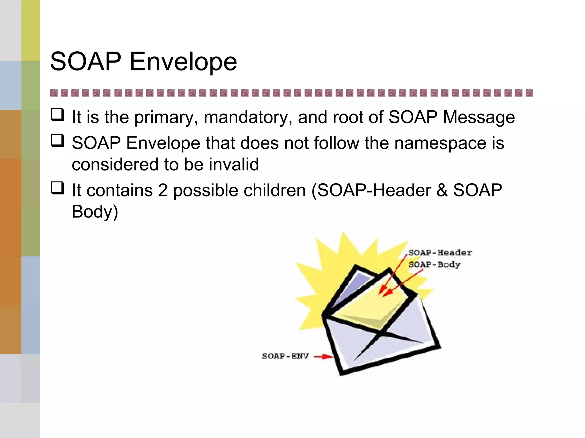 SOAP Envelope
 It is the primary, mandatory, and root of SOAP Message
 SOAP Envelope that does not follow the namespace is
considered to be invalid
 It contains 2 possible children (SOAP-Header & SOAP
Body)
 