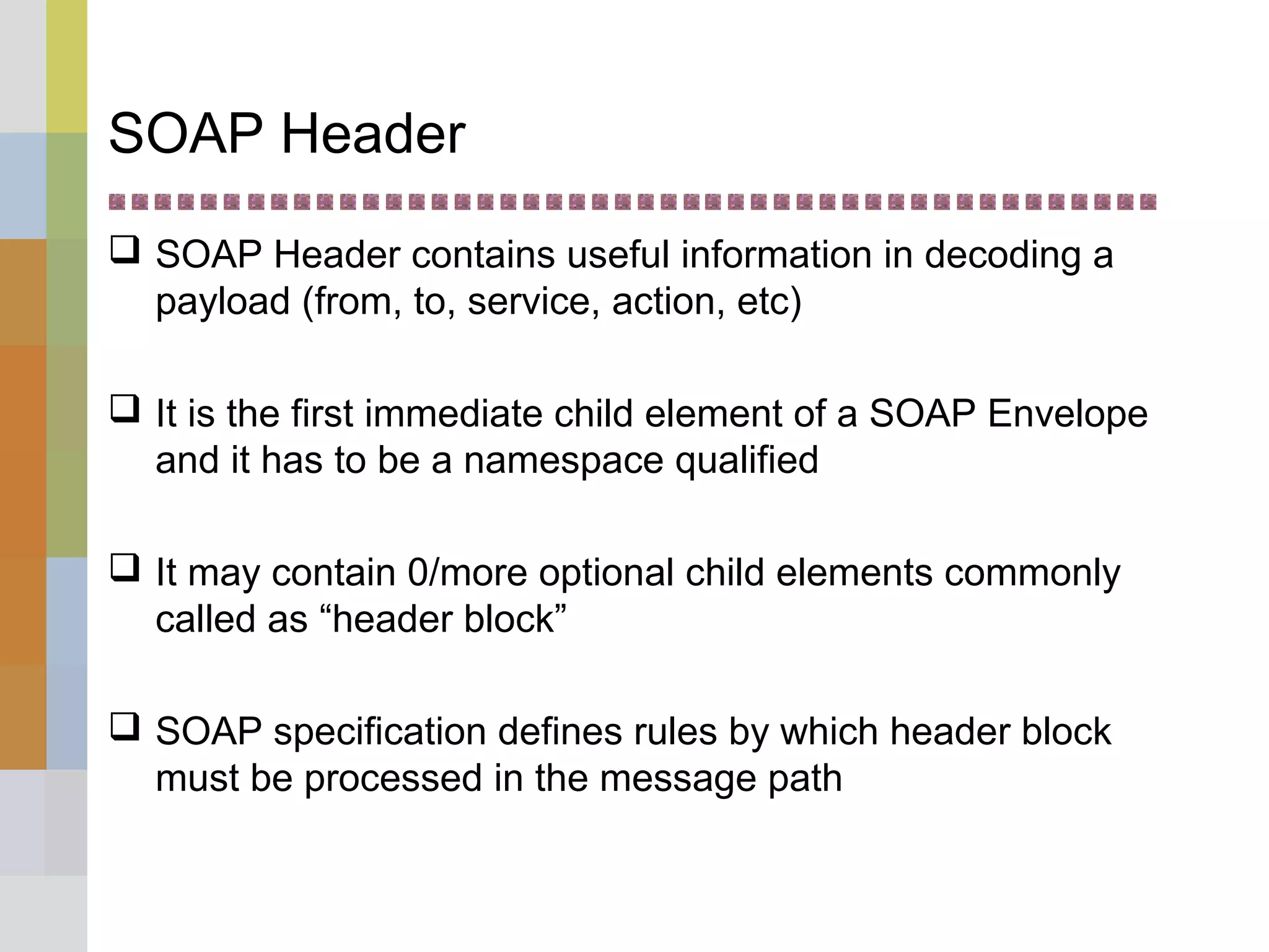 SOAP Header
 SOAP Header contains useful information in decoding a
payload (from, to, service, action, etc)
 It is the first immediate child element of a SOAP Envelope
and it has to be a namespace qualified
 It may contain 0/more optional child elements commonly
called as “header block”
 SOAP specification defines rules by which header block
must be processed in the message path
 