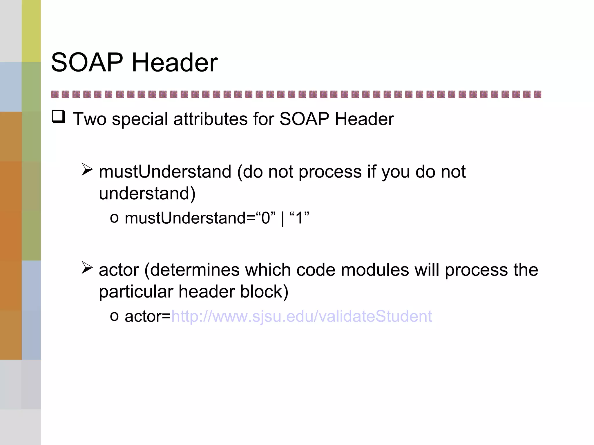 SOAP Header
 Two special attributes for SOAP Header
 mustUnderstand (do not process if you do not
understand)
o mustUnderstand=“0” | “1”
 actor (determines which code modules will process the
particular header block)
o actor=http://www.sjsu.edu/validateStudent
 