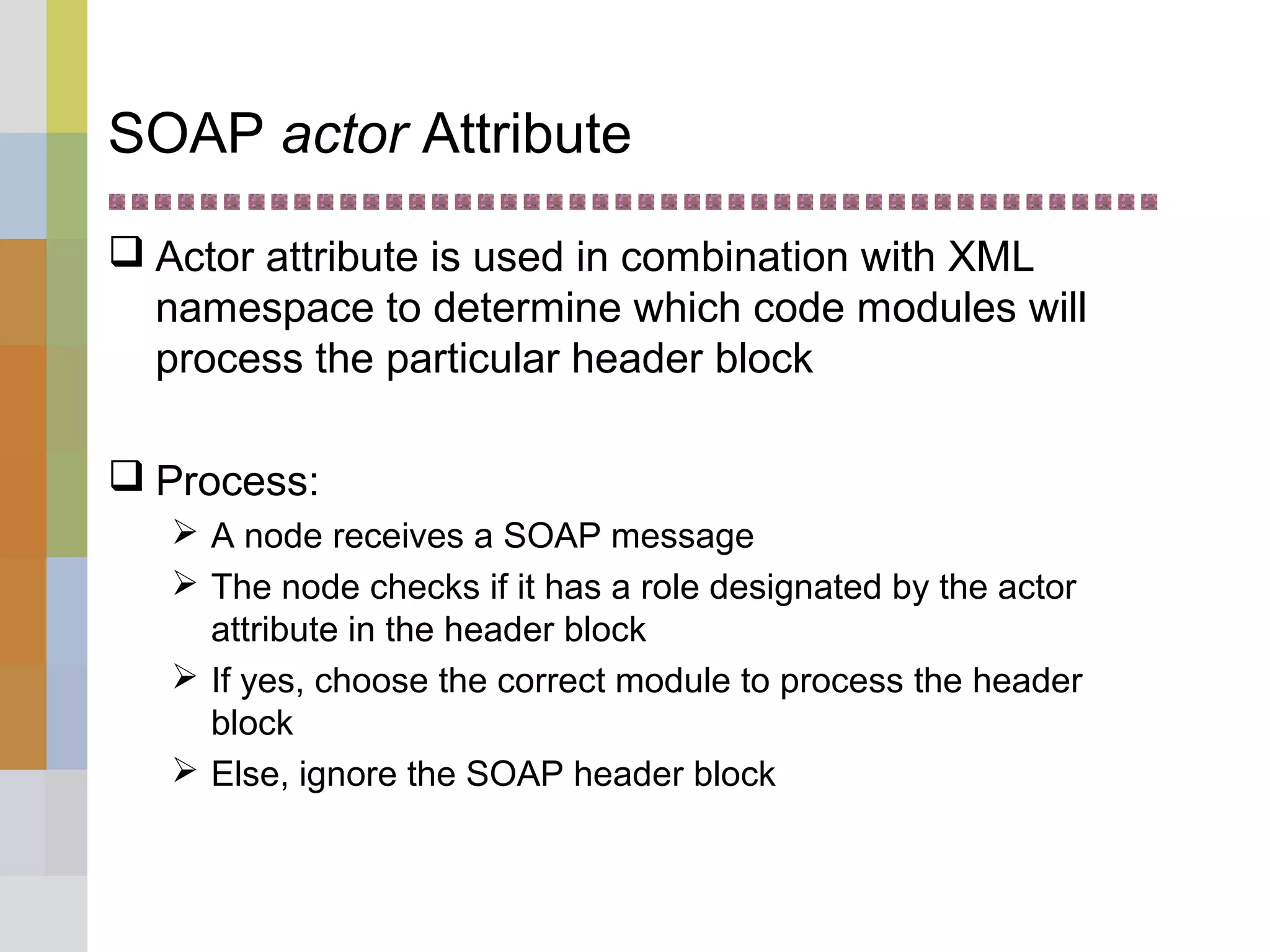 SOAP actor Attribute
 Actor attribute is used in combination with XML
namespace to determine which code modules will
process the particular header block
 Process:
 A node receives a SOAP message
 The node checks if it has a role designated by the actor
attribute in the header block
 If yes, choose the correct module to process the header
block
 Else, ignore the SOAP header block
 
