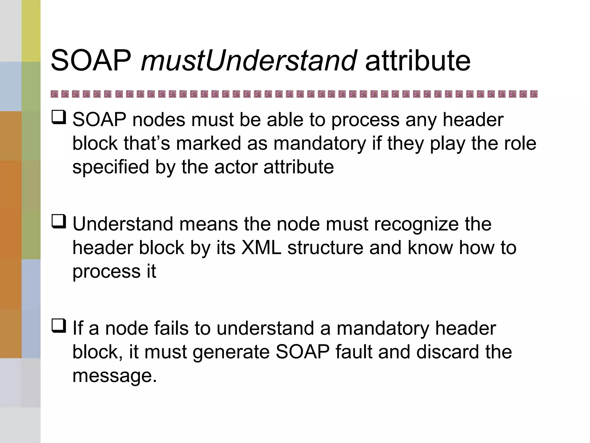 SOAP mustUnderstand attribute
 SOAP nodes must be able to process any header
block that’s marked as mandatory if they play the role
specified by the actor attribute
 Understand means the node must recognize the
header block by its XML structure and know how to
process it
 If a node fails to understand a mandatory header
block, it must generate SOAP fault and discard the
message.
 