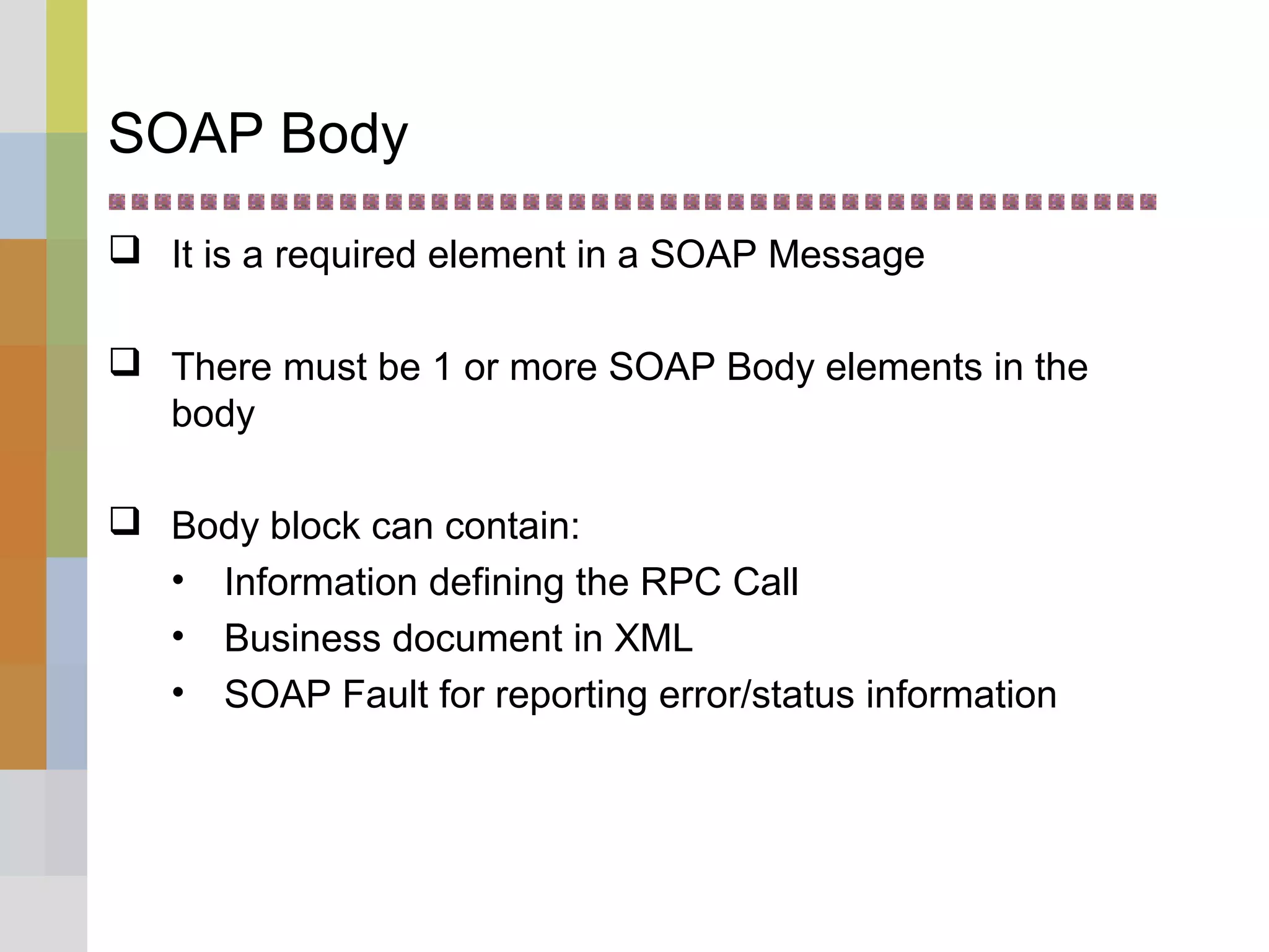 SOAP Body
 It is a required element in a SOAP Message
 There must be 1 or more SOAP Body elements in the
body
 Body block can contain:
• Information defining the RPC Call
• Business document in XML
• SOAP Fault for reporting error/status information
 