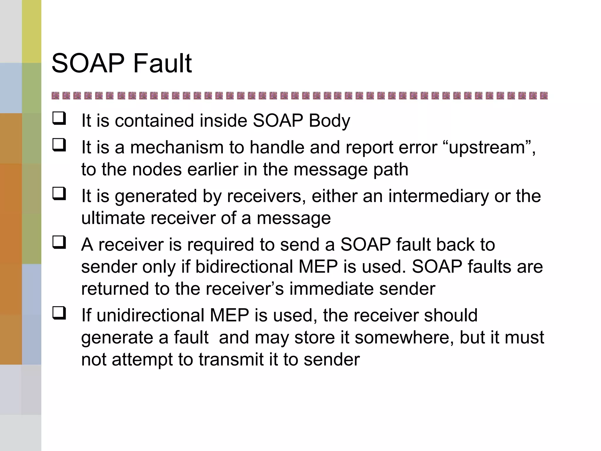 SOAP Fault
 It is contained inside SOAP Body
 It is a mechanism to handle and report error “upstream”,
to the nodes earlier in the message path
 It is generated by receivers, either an intermediary or the
ultimate receiver of a message
 A receiver is required to send a SOAP fault back to
sender only if bidirectional MEP is used. SOAP faults are
returned to the receiver’s immediate sender
 If unidirectional MEP is used, the receiver should
generate a fault and may store it somewhere, but it must
not attempt to transmit it to sender
 