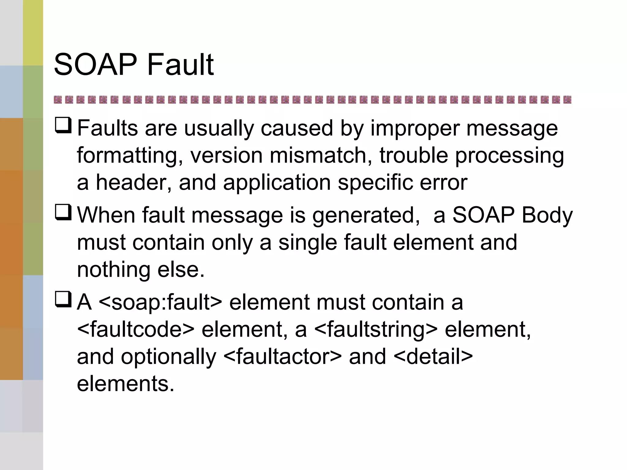 SOAP Fault
Faults are usually caused by improper message
formatting, version mismatch, trouble processing
a header, and application specific error
When fault message is generated, a SOAP Body
must contain only a single fault element and
nothing else.
A <soap:fault> element must contain a
<faultcode> element, a <faultstring> element,
and optionally <faultactor> and <detail>
elements.
 