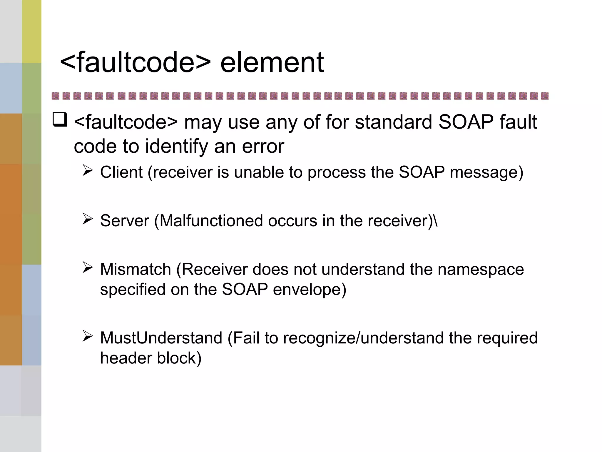 <faultcode> element
 <faultcode> may use any of for standard SOAP fault
code to identify an error
 Client (receiver is unable to process the SOAP message)
 Server (Malfunctioned occurs in the receiver)
 Mismatch (Receiver does not understand the namespace
specified on the SOAP envelope)
 MustUnderstand (Fail to recognize/understand the required
header block)
 