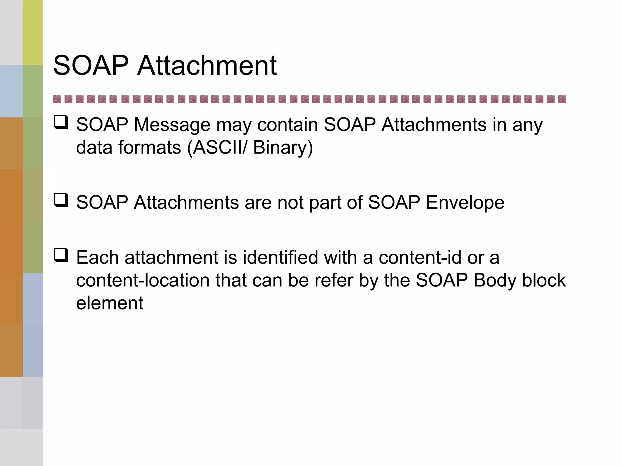 SOAP Attachment
 SOAP Message may contain SOAP Attachments in any
data formats (ASCII/ Binary)
 SOAP Attachments are not part of SOAP Envelope
 Each attachment is identified with a content-id or a
content-location that can be refer by the SOAP Body block
element
 
