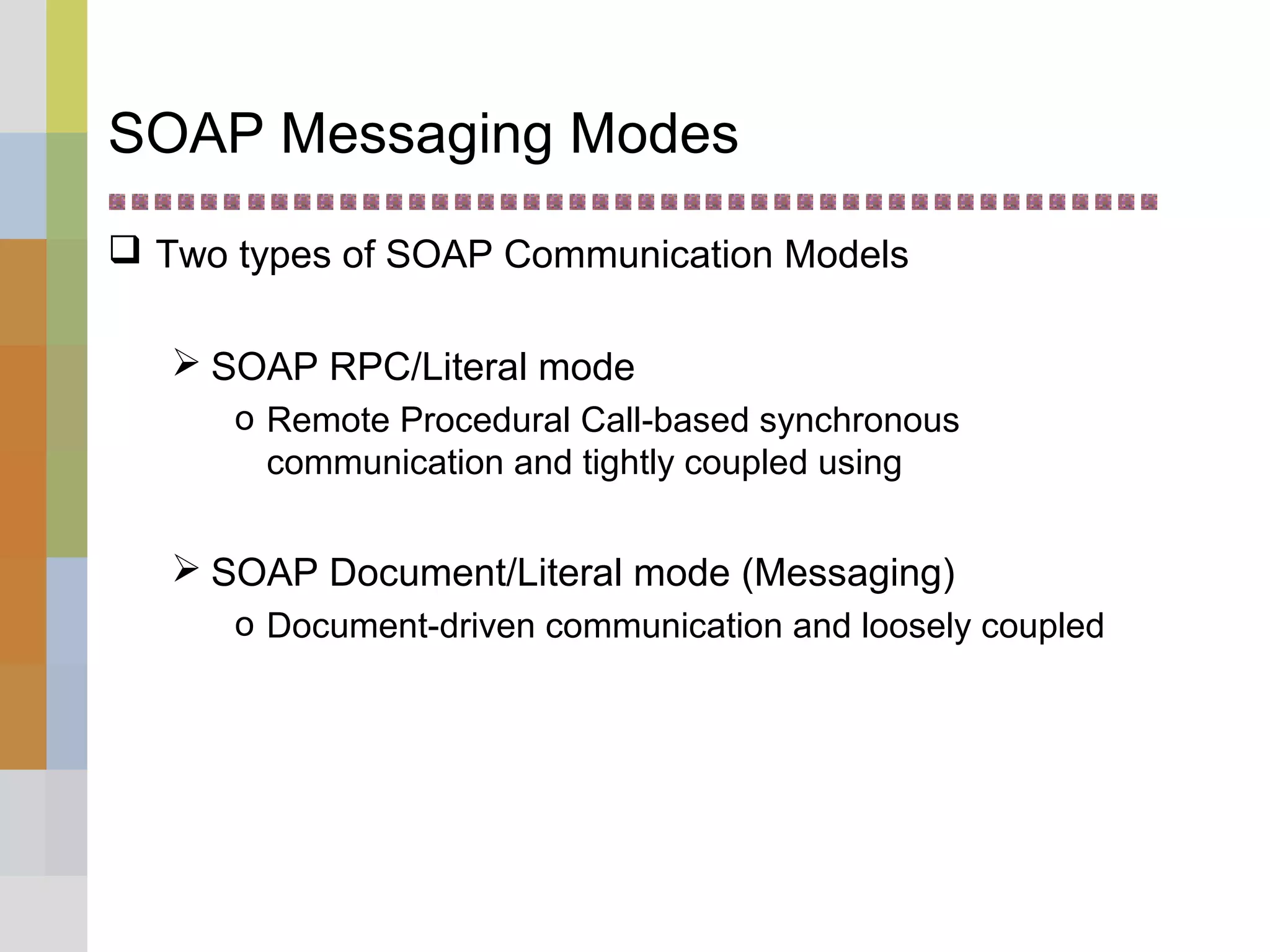 SOAP Messaging Modes
 Two types of SOAP Communication Models
 SOAP RPC/Literal mode
o Remote Procedural Call-based synchronous
communication and tightly coupled using
 SOAP Document/Literal mode (Messaging)
o Document-driven communication and loosely coupled
 