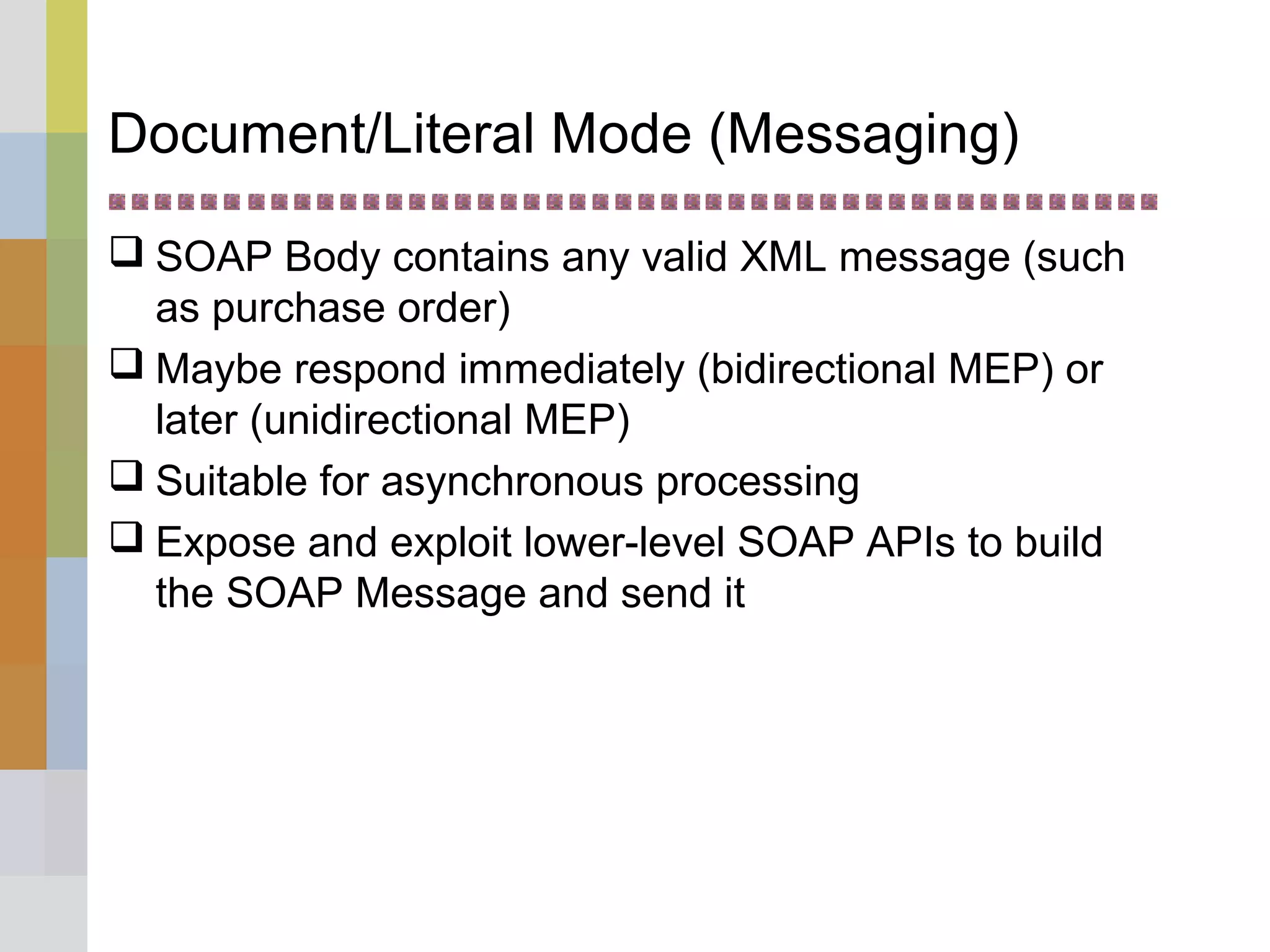 Document/Literal Mode (Messaging)
 SOAP Body contains any valid XML message (such
as purchase order)
 Maybe respond immediately (bidirectional MEP) or
later (unidirectional MEP)
 Suitable for asynchronous processing
 Expose and exploit lower-level SOAP APIs to build
the SOAP Message and send it
 