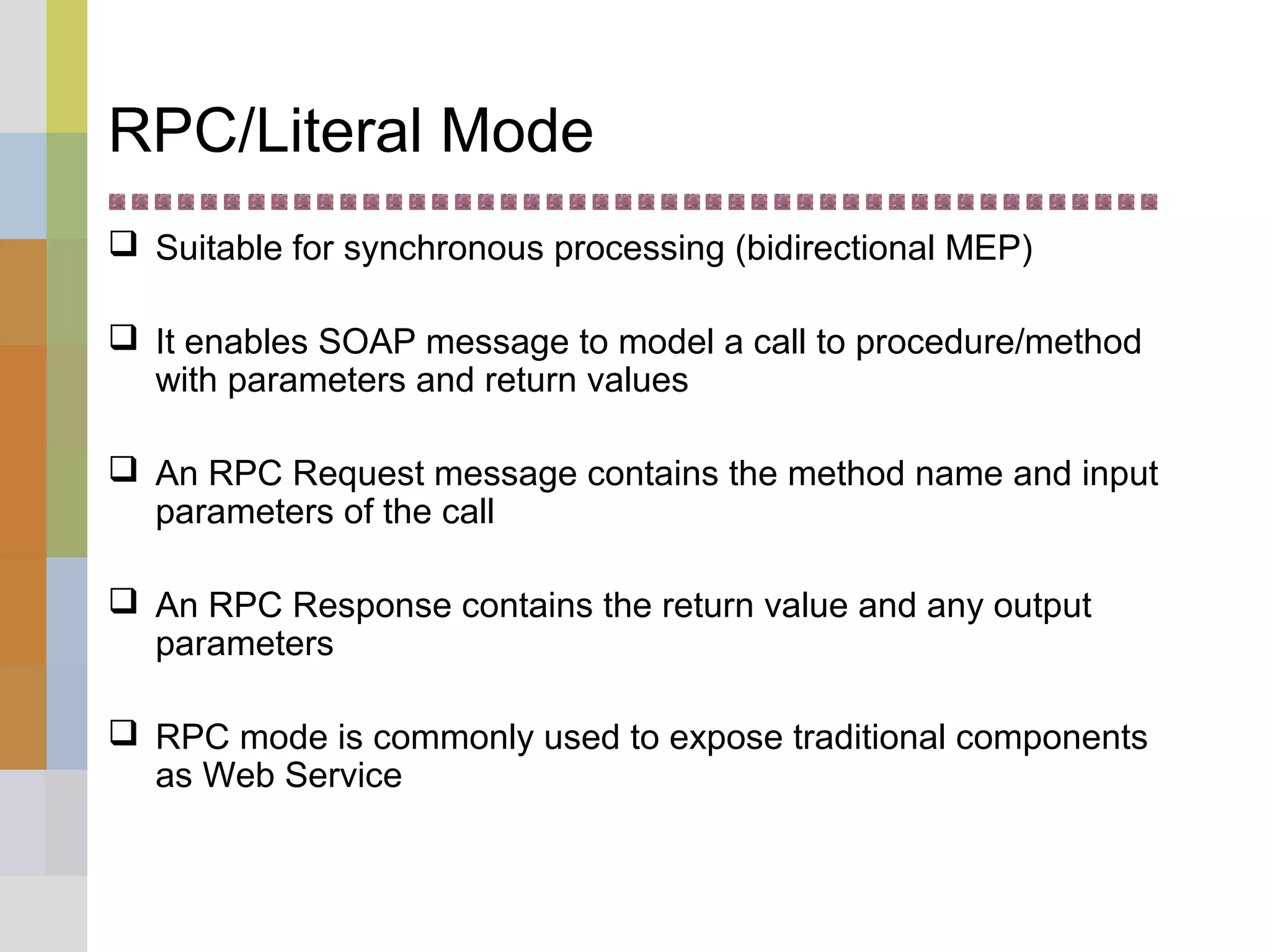 RPC/Literal Mode
 Suitable for synchronous processing (bidirectional MEP)
 It enables SOAP message to model a call to procedure/method
with parameters and return values
 An RPC Request message contains the method name and input
parameters of the call
 An RPC Response contains the return value and any output
parameters
 RPC mode is commonly used to expose traditional components
as Web Service
 
