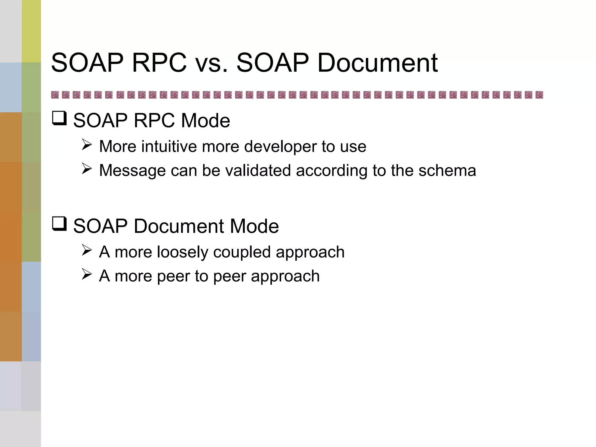 SOAP RPC vs. SOAP Document
 SOAP RPC Mode
 More intuitive more developer to use
 Message can be validated according to the schema
 SOAP Document Mode
 A more loosely coupled approach
 A more peer to peer approach
 