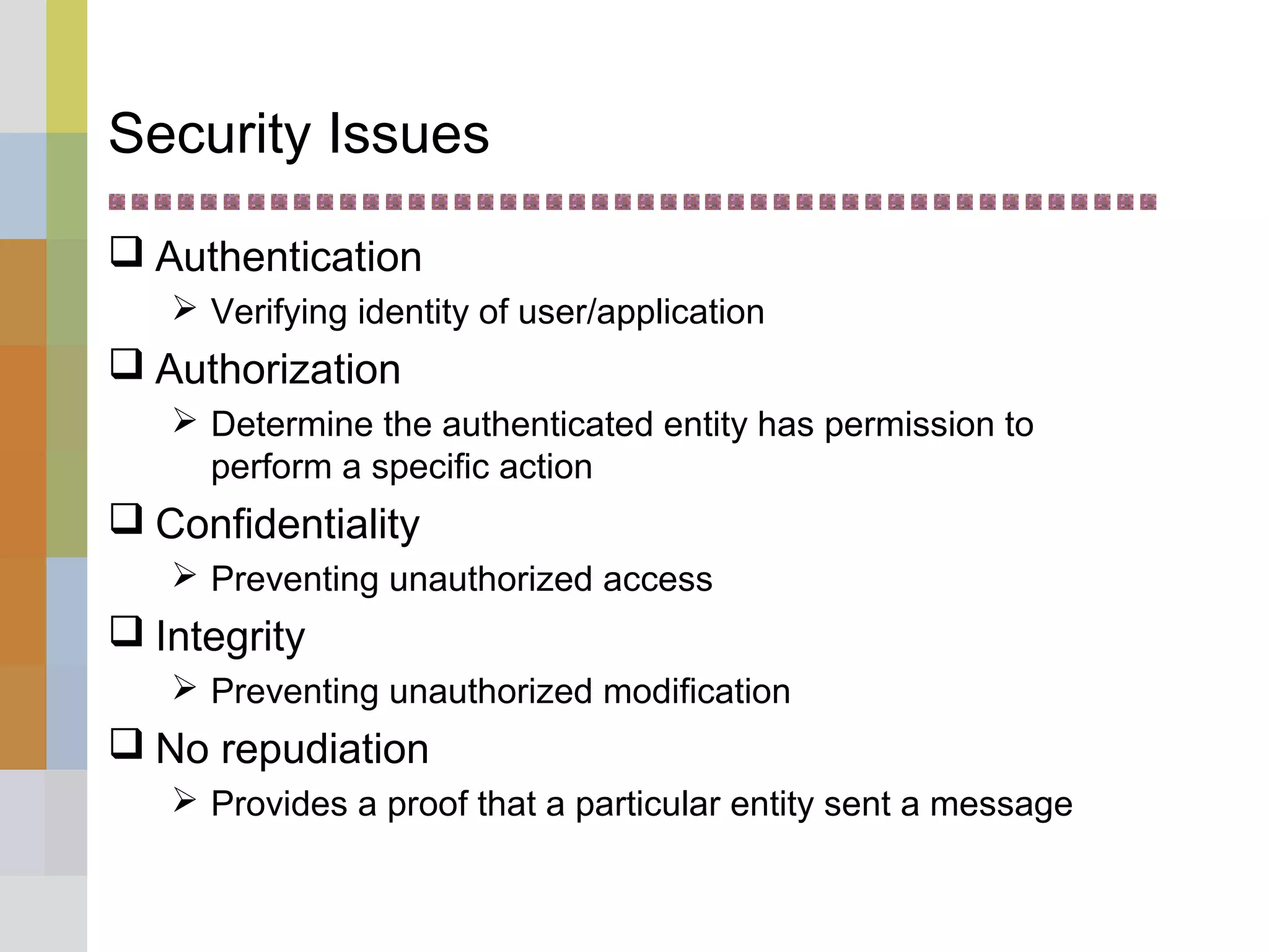 Security Issues
 Authentication
 Verifying identity of user/application
 Authorization
 Determine the authenticated entity has permission to
perform a specific action
 Confidentiality
 Preventing unauthorized access
 Integrity
 Preventing unauthorized modification
 No repudiation
 Provides a proof that a particular entity sent a message
 