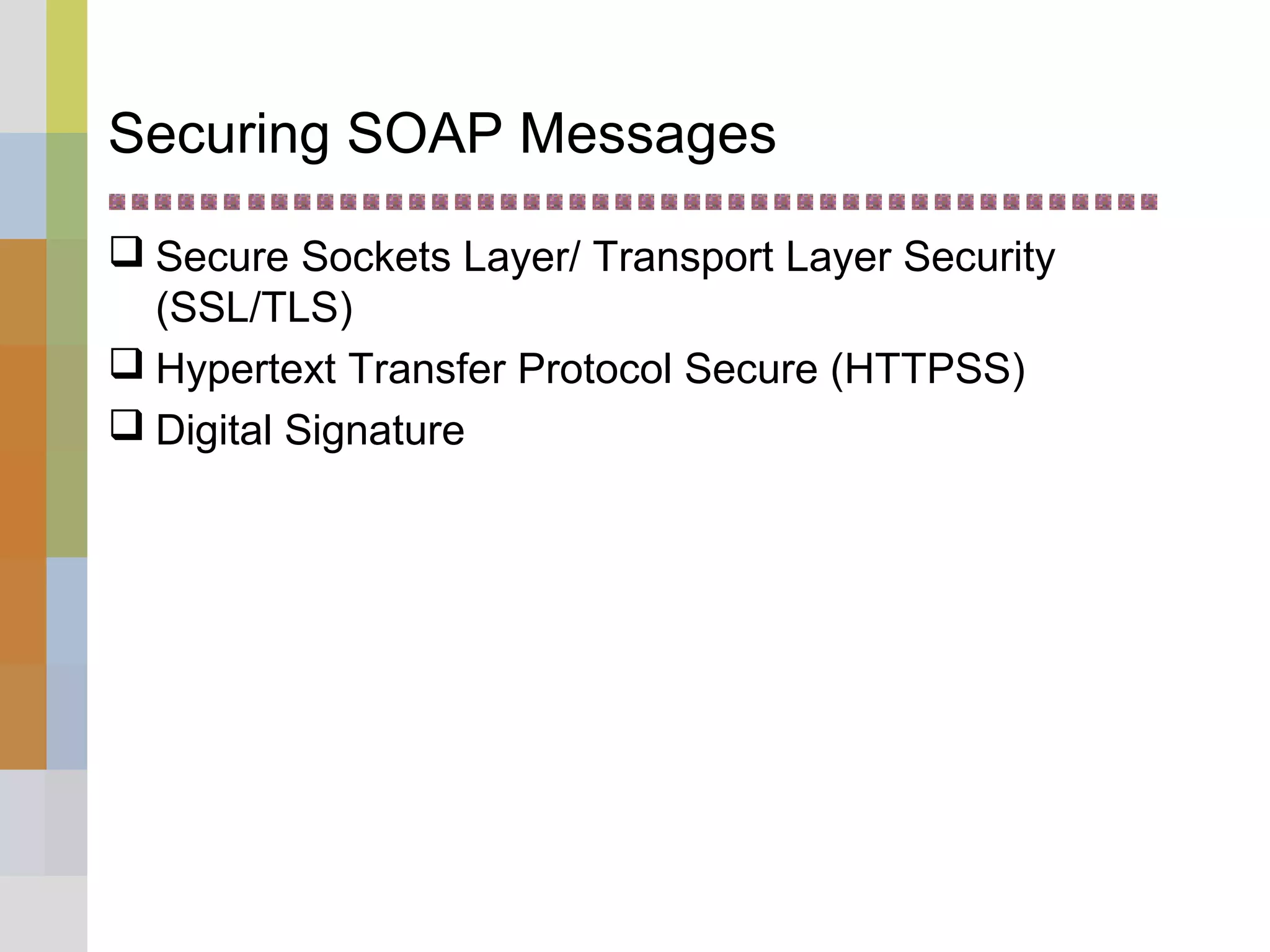 Securing SOAP Messages
 Secure Sockets Layer/ Transport Layer Security
(SSL/TLS)
 Hypertext Transfer Protocol Secure (HTTPSS)
 Digital Signature
 