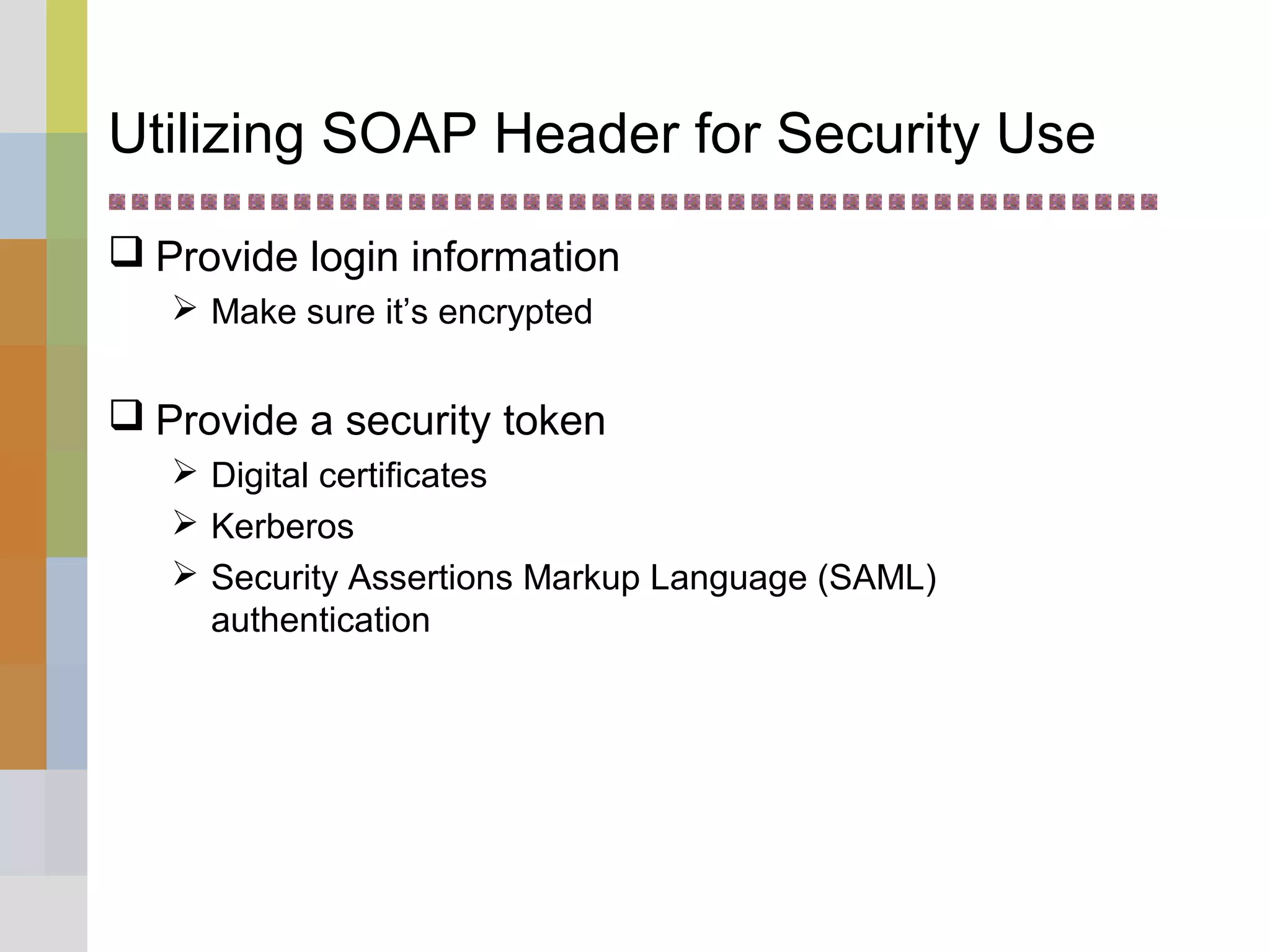 Utilizing SOAP Header for Security Use
 Provide login information
 Make sure it’s encrypted
 Provide a security token
 Digital certificates
 Kerberos
 Security Assertions Markup Language (SAML)
authentication
 