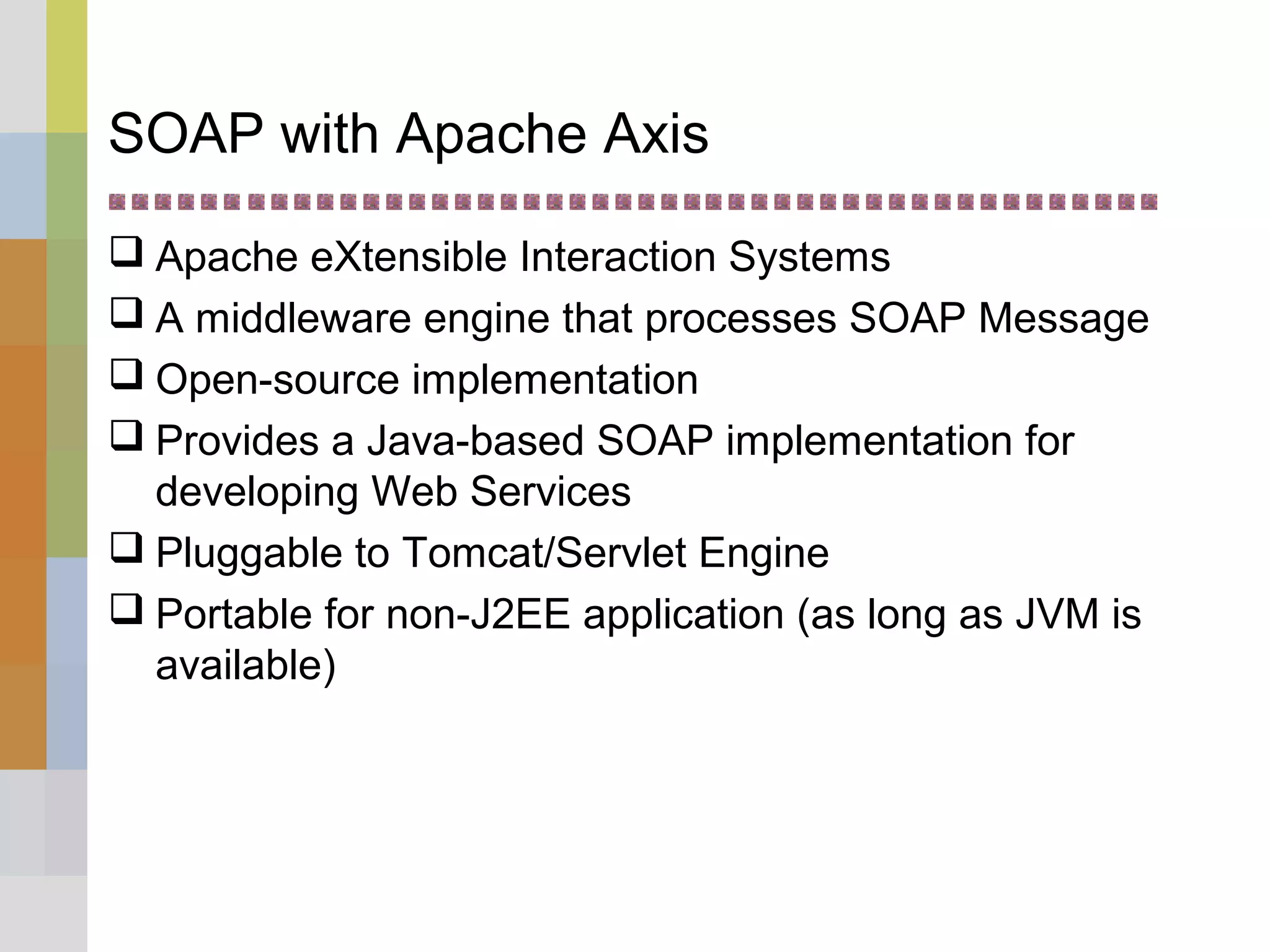 SOAP with Apache Axis
 Apache eXtensible Interaction Systems
 A middleware engine that processes SOAP Message
 Open-source implementation
 Provides a Java-based SOAP implementation for
developing Web Services
 Pluggable to Tomcat/Servlet Engine
 Portable for non-J2EE application (as long as JVM is
available)
 