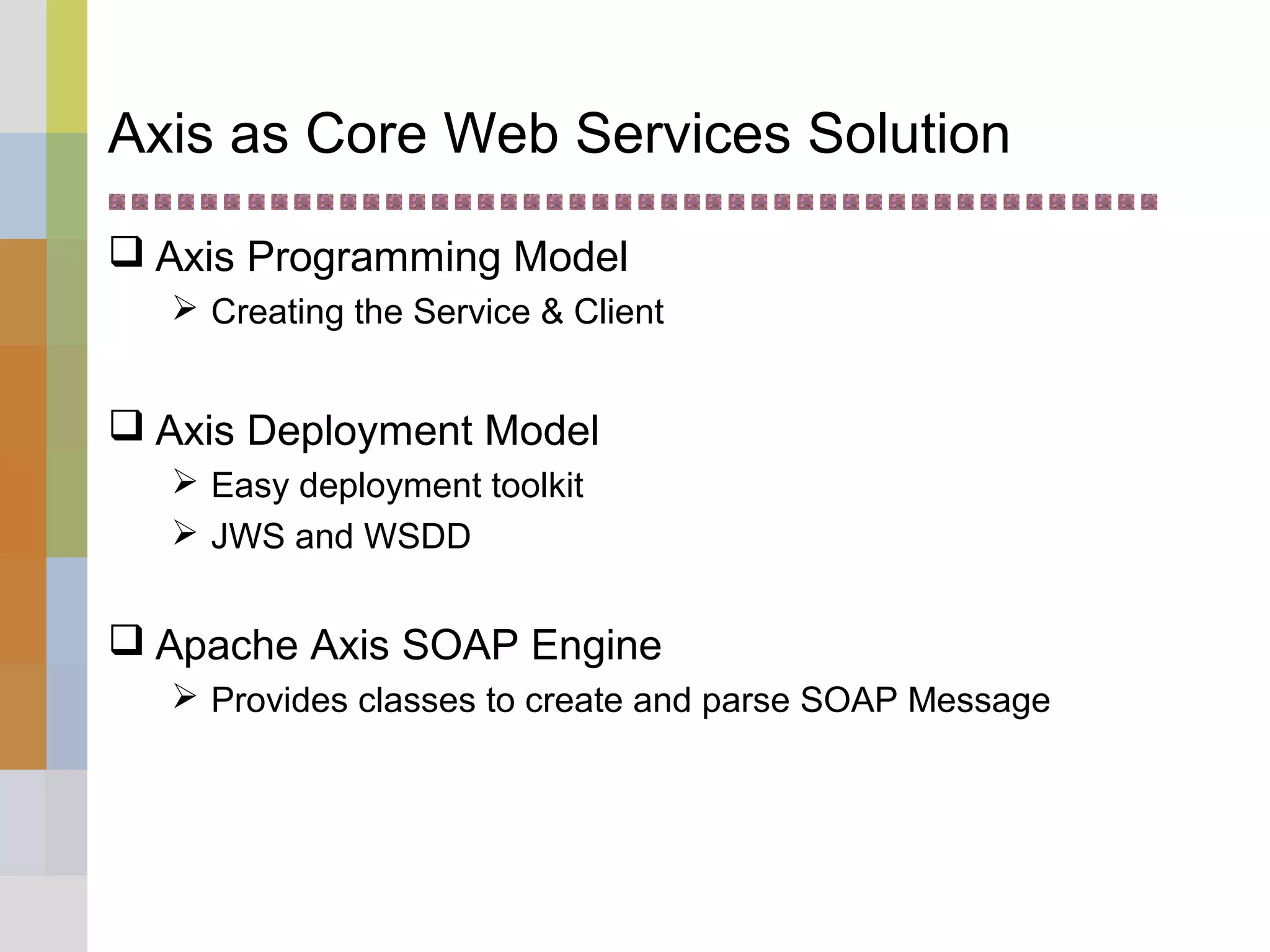 Axis as Core Web Services Solution
 Axis Programming Model
 Creating the Service & Client
 Axis Deployment Model
 Easy deployment toolkit
 JWS and WSDD
 Apache Axis SOAP Engine
 Provides classes to create and parse SOAP Message
 