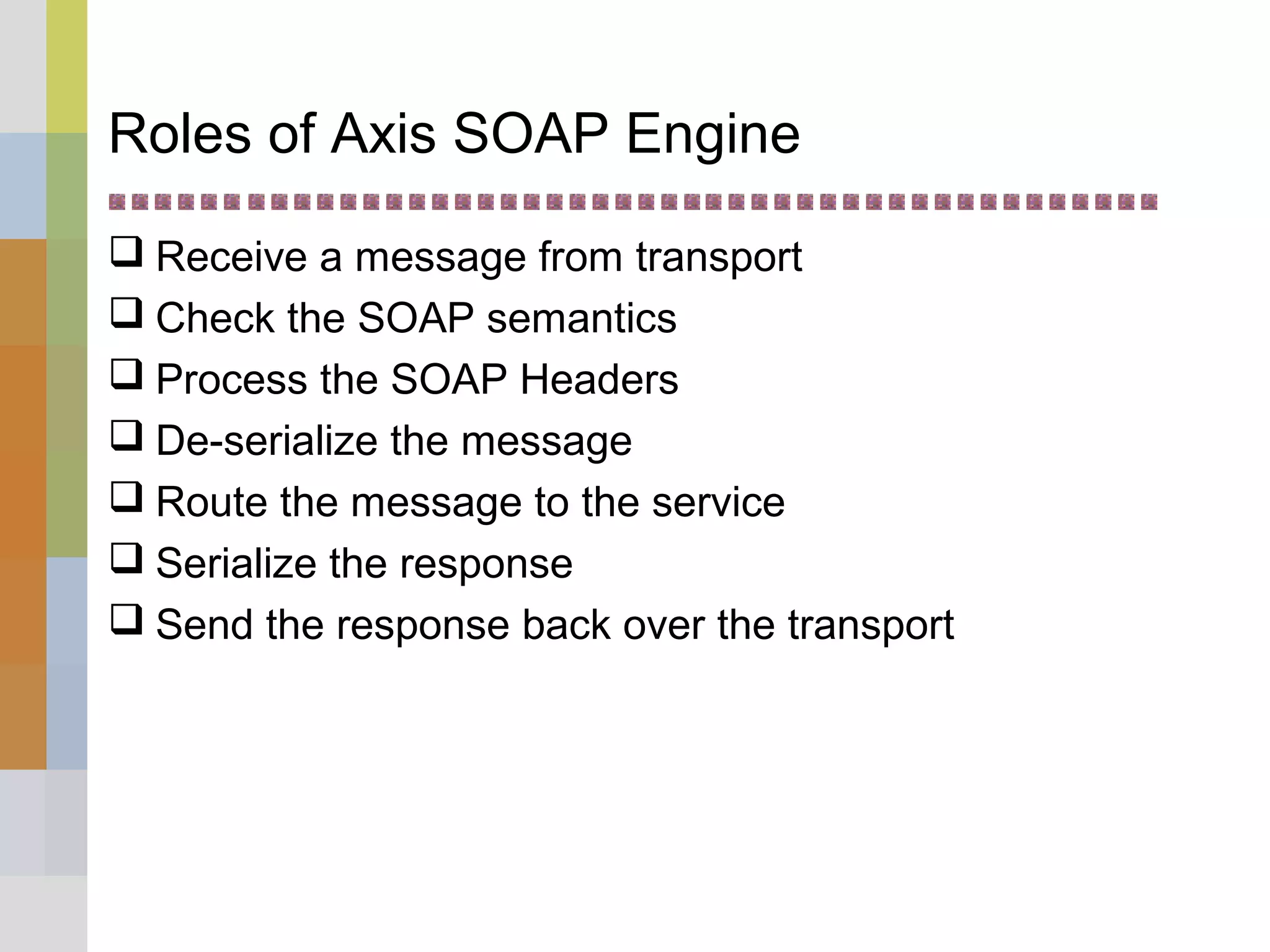 Roles of Axis SOAP Engine
 Receive a message from transport
 Check the SOAP semantics
 Process the SOAP Headers
 De-serialize the message
 Route the message to the service
 Serialize the response
 Send the response back over the transport
 