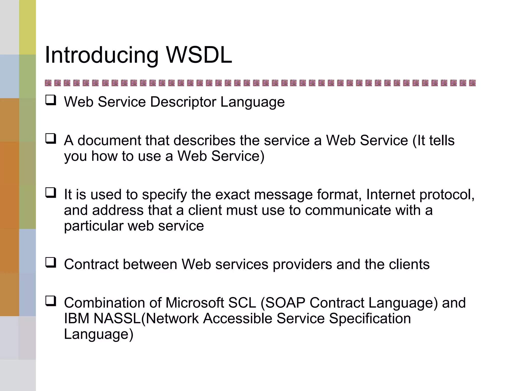 Introducing WSDL
 Web Service Descriptor Language
 A document that describes the service a Web Service (It tells
you how to use a Web Service)
 It is used to specify the exact message format, Internet protocol,
and address that a client must use to communicate with a
particular web service
 Contract between Web services providers and the clients
 Combination of Microsoft SCL (SOAP Contract Language) and
IBM NASSL(Network Accessible Service Specification
Language)
 